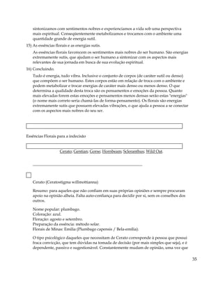 sintonizamos com sentimentos nobres e experienciamos a vida sob uma perspectiva
mais espiritual. Conseqüentemente metabolizamos e trocamos com o ambiente uma
quantidade grande de energia sutil.
15) As essências florais e as energias sutis.
As essências florais favorecem os sentimentos mais nobres do ser humano. São energias
extremamente sutis, que ajudam o ser humano a sintonizar com os aspectos mais
relevantes de sua jornada em busca de sua evolução espiritual.
16) Concluindo.
Tudo é energia, tudo vibra. Inclusive o conjunto de corpos (de caráter sutil ou denso)
que compõem o ser humano. Estes corpos estão em relação de troca com o ambiente e
podem metabolizar e trocar energias de caráter mais denso ou menos denso. O que
determina a qualidade desta troca são os pensamentos e emoções da pessoa. Quanto
mais elevadas forem estas emoções e pensamentos menos densas serão estas "energias"
(o nome mais correto seria chamá-las de forma-pensamento). Os florais são energias
extremamente sutis que possuem elevadas vibrações, o que ajuda a pessoa a se conectar
com os aspectos mais nobres do seu ser.
Essências Florais para a indecisão
Cerato; Gentian; Gorse; Hornbeam; Scleranthus; Wild Oat.
Cerato (Ceratostigma willmottianna)
Resumo: para aqueles que não confiam em suas próprias opiniões e sempre procuram
apoio na opinião alheia. Falta auto-confiança para decidir por si, sem os conselhos dos
outros.
Nome popular: plumbago.
Coloração: azul.
Floração: agosto e setembro.
Preparação da essência: método solar.
Florais de Minas: Emilia (Plumbago capensis / Bela-emília).
O tipo psicológico daqueles que necessitam de Cerato corresponde à pessoa que possui
fraca convicção, que tem dúvidas na tomada de decisão (por mais simples que seja), e é
dependente, passivo e sugestionável. Constantemente mudam de opinião, uma vez que
35
 