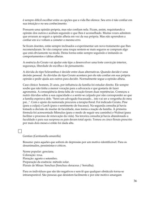 é sempre difícil escolher entre as opções que a vida lhe oferece. Seu erro é não confiar em
sua intuição e no seu conhecimento.
Possuem uma opinião própria, mas não confiam nela. Ficam, assim, requisitando a
opinião dos outros e acabam seguindo o que lhes é aconselhado. Muitas vezes admitem
que erraram ao seguir a opinião alheia em vez da sua própria. Mas não aprendem a
confiar em si e voltam a cometer o mesmo erro.
Se ficam doentes, estão sempre inclinados a experimentar um novo tratamento que lhes
recomendaram. Se vão comprar uma roupa sentem-se mais seguros se compram algo
que está obviamente na moda. Desta forma estão sempre seguindo e imitando os
comportamentos e idéias alheias.
A essência do Cerato vai ajudar este tipo a desenvolver uma forte convicção interior,
segurança, liberdade de escolha e de pensamento.
A dúvida do tipo Scleranthus é decidir entre duas alternativas. Quando decide é uma
decisão pessoal. As dúvidas do tipo Cerato acontece por ele não confiar em sua própria
opinião e pedir ajuda aos outros para decidir. Normalmente segue a opinião alheia.
Caso clínico: homem, 21 anos, por influência da família foi estudar direito. Ele sempre
soube que não tinha a menor vocação para a advocacia e que gostaria de fazer
agronomia. A conseqüência desta falta de vocação foram duas repetências. Começou a
nutrir dúvidas sobre a sua capacidade e a sentir-se culpado por não corresponder ao que
a família esperava dele. "Serei um advogado fracassado... isto vai ser a vergonha do meu
pai...". Com o apoio da namorada procurou a terapia floral. Foi indicado Cerato, Pine
(para a culpa) e Larch (para o sentimento de fracasso). Na segunda consulta já havia
tomado a decisão de mudar de faculdade, mas temia a reação da família. À primeira
fórmula foi acrescentado Mimulus (para o medo de seguir seu caminho) e Walnut (para
facilitar o processo de renovação da vida). Na terceira consulta já havia abandonado a
faculdade e para sua surpresa os pais deram total apoio. Tomou os cinco florais prescrito
por mais dois meses e então foi dada alta.
Gentian (Gentianella amarella)
Resumo: para aqueles que sofrem de depressão por um motivo identificável. Para os
desanimados, pessimistas e céticos.
Nome popular: genciana.
Coloração: roxa.
Floração: agosto e setembro.
Preparação da essência: método solar.
Florais de Minas: Sonchus (Sonchus oleraceus / Serralha).
Para os indivíduos que são tão negativos e sem fé que qualquer obstáculo torna-se
intransponível. São pessoas que desistem facilmente e por este motivo amargam
36
 