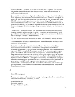 inúmeras derrotas, o que torna-os ainda mais desanimados e negativos. Seu ceticismo
faz com que dificilmente tentem uma mudança no seu modo de ser e assim não há
melhora na situação de vida.
Quando estão desanimados ou depressivos sabem dizer o porque. Seu estado de humor
inclui depressões profundas e melancolia, sempre com causa definida. A causa pode ser
a morte de um filho, um emprego que não foi conseguido ou uma prova que será muito
difícil. O sofrimento destas pessoas se perpetua por elas não perceberem que o maior
obstáculo a ser superado é sua falta de fé e perseverança, que mina toda a motivação de
uma transformação da vida. A essência floral Gentian ajuda estas pessoas a resgatarem a
fé e a esperança, que são a base para que elas perseverem e venham a ser vitoriosas na
vida.
Os obstáculos e problemas de nossa vida devem ser considerados como um estímulo
para que estejamos sempre nos aperfeiçoando e evoluindo. Portanto, a vida nos cobra
que tenhamos força interior, confiança e fé para que possamos superar estes obstáculos.
Esta é a lição que a essência Gentian nos ensina.
Útil para as crianças que não perseveram na escola, em cursos e nos deveres em geral.
Gentian atua sobre depressões de causa definida, Mustard atua sobre depressões cujas
causas são desconhecidas.
Caso clínico: mulher, 26 anos, iniciou três faculdades e abandonou as três. Havia
iniciado vários cursos e atividades e abandonado todos pela metade. Sentia-se
deprimida, desanimada e triste. Não tinha motivação para lutar. Descreveu a vida como
algo muito difícil e complicado. Relatou que gostaria de ser como outras pessoas para
quem a "vida é fácil". Não acreditava em solução para ela. Namorou durante quatro
anos com um rapaz e quando ele terminou foi um tremendo choque, o que serviu para
confirmar que "comigo nada vai para frente". A formulação indicada foi Gentian (para a
depressão com causa definida), Gorse (para a desesperança profunda), Wild Rose (para
a apatia e resignação) e Star of Bethlehem (para o choque de ter perdido o namorado de
quem gostava muito). Durante os poucos meses que durou a tratamento foi
reaprendendo a lutar e a perseverar. Aos poucos foi se fortalecendo com as vitórias que
foi conquistando. Quando já estava razoavelmente fortalecida e animada as essências
florais foram suspensas.
Gorse (Ulex europaeus)
Resumo: para os que perderam a fé e a esperança e acham que não vale a pena continuar
lutando. Humor sombrio, desistência, fatalistas.
Nome popular: tojo.
Coloração: amarelo.
Floração: abril, maio e junho.
37
 