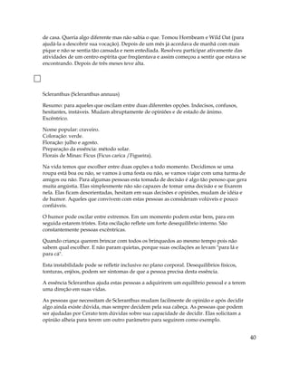 de casa. Queria algo diferente mas não sabia o que. Tomou Hornbeam e Wild Oat (para
ajudá-la a descobrir sua vocação). Depois de um mês já acordava de manhã com mais
pique e não se sentia tão cansada e nem entediada. Resolveu participar ativamente das
atividades de um centro espírita que freqüentava e assim começou a sentir que estava se
encontrando. Depois de três meses teve alta.
Scleranthus (Scleranthus annuus)
Resumo: para aqueles que oscilam entre duas diferentes opções. Indecisos, confusos,
hesitantes, instáveis. Mudam abruptamente de opiniões e de estado de ânimo.
Excêntrico.
Nome popular: craveiro.
Coloração: verde.
Floração: julho e agosto.
Preparação da essência: método solar.
Florais de Minas: Ficus (Ficus carica /Figueira).
Na vida temos que escolher entre duas opções a todo momento. Decidimos se uma
roupa está boa ou não, se vamos à uma festa ou não, se vamos viajar com uma turma de
amigos ou não. Para algumas pessoas esta tomada de decisão é algo tão penoso que gera
muita angústia. Elas simplesmente não são capazes de tomar uma decisão e se fixarem
nela. Elas ficam desorientadas, hesitam em suas decisões e opiniões, mudam de idéia e
de humor. Aqueles que convivem com estas pessoas as consideram volúveis e pouco
confiáveis.
O humor pode oscilar entre extremos. Em um momento podem estar bem, para em
seguida estarem tristes. Esta oscilação reflete um forte desequilíbrio interno. São
constantemente pessoas excêntricas.
Quando criança querem brincar com todos os brinquedos ao mesmo tempo pois não
sabem qual escolher. E não param quietas, porque suas oscilações as levam "para lá e
para cá".
Esta instabilidade pode se refletir inclusive no plano corporal. Desequilíbrios físicos,
tonturas, enjôos, podem ser sintomas de que a pessoa precisa desta essência.
A essência Scleranthus ajuda estas pessoas a adquirirem um equilíbrio pessoal e a terem
uma direção em suas vidas.
As pessoas que necessitam de Scleranthus mudam facilmente de opinião e após decidir
algo ainda existe dúvida, mas sempre decidem pela sua cabeça. As pessoas que podem
ser ajudadas por Cerato tem dúvidas sobre sua capacidade de decidir. Elas solicitam a
opinião alheia para terem um outro parâmetro para seguirem como exemplo.
40
 