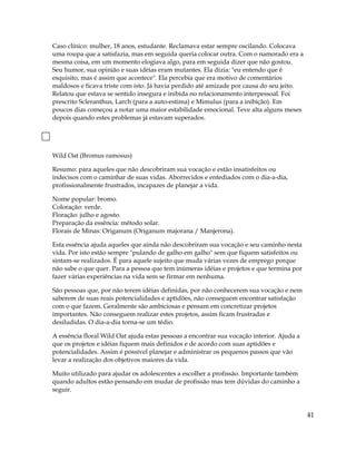 Caso clínico: mulher, 18 anos, estudante. Reclamava estar sempre oscilando. Colocava
uma roupa que a satisfazia, mas em seguida queria colocar outra. Com o namorado era a
mesma coisa, em um momento elogiava algo, para em seguida dizer que não gostou.
Seu humor, sua opinião e suas idéias eram mutantes. Ela dizia: "eu entendo que é
esquisito, mas é assim que acontece". Ela percebia que era motivo de comentários
maldosos e ficava triste com isto. Já havia perdido até amizade por causa do seu jeito.
Relatou que estava se sentido insegura e inibida no relacionamento interpessoal. Foi
prescrito Scleranthus, Larch (para a auto-estima) e Mimulus (para a inibição). Em
poucos dias começou a notar uma maior estabilidade emocional. Teve alta alguns meses
depois quando estes problemas já estavam superados.
Wild Oat (Bromus ramosus)
Resumo: para aqueles que não descobriram sua vocação e estão insatisfeitos ou
indecisos com o caminhar de suas vidas. Aborrecidos e entediados com o dia-a-dia,
profissionalmente frustrados, incapazes de planejar a vida.
Nome popular: bromo.
Coloração: verde.
Floração: julho e agosto.
Preparação da essência: método solar.
Florais de Minas: Origanum (Origanum majorana / Manjerona).
Esta essência ajuda aqueles que ainda não descobriram sua vocação e seu caminho nesta
vida. Por isto estão sempre "pulando de galho em galho" sem que fiquem satisfeitos ou
sintam-se realizados. É para aquele sujeito que muda várias vezes de emprego porque
não sabe o que quer. Para a pessoa que tem inúmeras idéias e projetos e que termina por
fazer várias experiências na vida sem se firmar em nenhuma.
São pessoas que, por não terem idéias definidas, por não conhecerem sua vocação e nem
saberem de suas reais potencialidades e aptidões, não conseguem encontrar satisfação
com o que fazem. Geralmente são ambiciosas e pensam em concretizar projetos
importantes. Não conseguem realizar estes projetos, assim ficam frustradas e
desiludidas. O dia-a-dia torna-se um tédio.
A essência floral Wild Oat ajuda estas pessoas a encontrar sua vocação interior. Ajuda a
que os projetos e idéias fiquem mais definidos e de acordo com suas aptidões e
potencialidades. Assim é possível planejar e administrar os pequenos passos que vão
levar a realização dos objetivos maiores da vida.
Muito utilizado para ajudar os adolescentes a escolher a profissão. Importante também
quando adultos estão pensando em mudar de profissão mas tem dúvidas do caminho a
seguir.
41
 