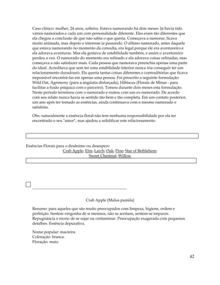 Caso clínico: mulher, 24 anos, solteira. Estava namorando há dois meses. Já havia tido
vários namorados e cada um com personalidade diferente. Eles eram tão diferentes que
ela chegou a conclusão de que não sabia o que queria. Começava a namorar, ficava
muito animada, mas depois o interesse ia passando. O último namorado, antes daquele
que estava namorando no momento da consulta, era legal porque ele era aventureiro e
ela adorava aventuras. Mas ela gostava de estabilidade também, e assim o aventureiro
perdeu a vez. O namorado do momento era refinado e ela adorava coisas refinadas, mas
começava a não satisfazer mais. Cada pessoa que namorava preenchia apenas uma parte
do ideal. Acreditava que sem ter uma estabilidade interior nunca iria conseguir ter um
relacionamento duradouro. Ela queria tantas coisas diferentes e contraditórias que ficava
impossível encontrá-las em apenas uma pessoa. Foi prescrito a seguinte formulação:
Wild Oat, Agrimony (para a angústia disfarçada), Hibiscus (Florais de Minas - para
facilitar a fusão psíquica com o parceiro). Tomou durante dois meses esta formulação.
Neste período terminou com o namorado e reatou com um ex-namorado. De acordo
com seu relato nunca havia se sentido tão bem e tão completa. Em um contato posterior,
um ano após ter tomado as essências, ainda continuava com o mesmo namorado e
satisfeita.
Obs: naturalmente a essência floral não tem nenhuma responsabilidade por ela ter
encontrado o seu "amor", mas ajudou a solidificar este relacionamento.
Essências Florais para o desânimo ou desespero
Crab Apple; Elm; Larch; Oak; Pine; Star of Bethlehem;
Sweet Chestnut
42
; Willow
Crab Apple (Malus pumila)
Resumo: para aqueles que são muito preocupados com limpeza, higiene, ordem e
perfeição. Sentem vergonha de si mesmos, não se aceitam, sentem-se impuros.
Repugnância e receio de se sujar ou contaminar. Preocupação exagerada com pequenos
detalhes. Essência depurativa.
Nome popular: macieira.
Coloração: branca.
Floração: maio.
 