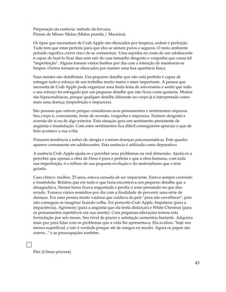 Preparação da essência: método de fervura.
Florais de Minas: Malus (Malus pumila / Macieira).
Os tipos que necessitam de Crab Apple são obcecados por limpeza, ordem e perfeição.
Tudo tem que estar perfeito para que eles se sintam puros e seguros. O meio ambiente
poluído significa correr risco de se contaminar. Uma espinha no rosto de um adolescente
é capaz de fazê-lo ficar dias sem sair de casa tamanho desgosto e vergonha que causa tal
"imperfeição". Alguns tomam vários banhos por dia com a intenção de manterem-se
limpos. Outros tornam-se obcecados por manter uma boa aparência física.
Suas mentes são detalhistas. Um pequeno detalhe que não está perfeito é capaz de
estragar todo o esforço de um trabalho muito maior e mais importante. A pessoa que
necessita de Crab Apple pode organizar uma linda festa de aniversário e sentir que todo
o seu esforço foi estragado por um pequeno detalhe que não ficou como gostaria. Muitos
são hipocondríacos, porque qualquer detalhe diferente no corpo já é interpretado como
mais uma doença (imperfeição e impureza).
São pessoas que sofrem porque consideram seus pensamentos e sentimentos impuros.
Seu corpo é, comumente, fonte de aversão, vergonha e impureza. Nutrem desgosto e
aversão de si ou de algo exterior. Esta situação gera um sentimento persistente de
angústia e insatisfação. Com estes sentimentos fica difícil conseguirem apreciar o que de
belo acontece a sua volta.
Possuem tendência a sofrer de alergia e a terem doenças psicossomáticas. Este quadro
aparece comumente em adolescentes. Esta essência é utilizada como depurativo.
A essência Crab Apple ajuda-os a perceber seus problemas na real dimensão. Ajuda-os a
perceber que apenas a obra de Deus é pura e perfeita e que a obra humana, com toda
sua imperfeição, é o reflexo de sua pequena evolução e do materialismo que o tem
guiado.
Caso clínico: mulher, 23 anos, estava cansada de ser impaciente. Estava sempre correndo
e insatisfeita. Relatou que em tudo o que fazia encontrava um pequeno detalhe que a
desagradava. Nestas horas ficava angustiada e perdia o sono pensando no que deu
errado. Tomava vários remédios por dia com a finalidade de prevenir uma série de
doenças. Era uma pessoa muito vaidosa que cuidava da pele "para não envelhecer", pois
não conseguia se imaginar ficando velha. Foi prescrito Crab Apple, Impatiens (para a
impaciência), Agrimony (para a angústia que ela tenta disfarçar) e White Chestnut (para
os pensamentos repetitivos em sua mente). Com pequenas alterações tomou esta
formulação por seis meses. Seu nível de prazer e satisfação aumentou bastante. Adquiriu
mais paz para lidar com os problemas que a vida lhe apresentava. Ela avaliou: "hoje sou
menos superficial, e isto é verdade porque até de amigos eu mudei. Agora os papos são
outros..." e as preocupações também.
Elm (Ulmus procera)
43
 