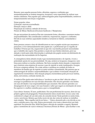 44
Resumo: para aquelas pessoas fortes, altruístas, seguras e confiantes que
momentaneamente se sentem inseguras, incapazes e sem capacidade de realizar suas
tarefas cotidianas. Para aqueles que, sobrecarregados pelas responsabilidades, sentem-se
temporariamente sem forças e esgotados.
Nome popular: olmo.
Coloração: marrom-avermelhado.
Floração: março e abril.
Preparação da essência: método de fervura.
Florais de Minas: Basilicum (Ocymum basilicum / Manjericão).
Os que necessitam da essência Elm são comumente fortes, altruístas e assumem muitas
responsabilidades. São considerados confiáveis, responsáveis, seguros e confiantes.
Devido às suas notórias capacidades tendem a tornarem-se líderes, comandantes e
chefes.
Estas pessoas correm o risco de identificarem-se com os papéis sociais que assumem e
passarem a viver demasiadamente estes papéis (ex: o profissional que se orgulha de
trabalhar 15 horas por dia, esquecendo-se que ele e sua família possuem necessidades
que o trabalho não supre). Elas perdem a noção de seus limites interiores, pois sua
atenção e motivação estão direcionadas à satisfação dos papéis sociais em detrimento da
realização das necessidades do Eu Superior.
A conseqüência desta atitude errada é que momentaneamente e de repente, vivem a
polaridade oposta de sua personalidade. Ou seja, sentem-se incapazes, inseguros e sem
força para realizar as tarefas cotidianas. São bons exemplos desta situação o empresário
que construiu uma empresa de sucesso e que de repente se sente inadequado e incapaz
de levar a empresa adiante. Ou a mãe zelosa e carinhosa no cuidado de todos os
membros da família que de repente se sente sozinha e desanimada. São pessoas que se
sobrecarregam de tarefas e responsabilidades e que acabam vivenciando situações de
esgotamento momentâneo. Esta situação psíquica momentânea pode provocar insônia,
dores, nervosismo, confusão mental, etc.
A essência Elm ajuda estes indivíduos a "recolocar os pés no chão" afim de voltar a
enxergar os problemas em suas devidas dimensões. Eles devem aprender a ter limites
em suas atividades e nas responsabilidades que assumem. Eles devem aprender a se
desapegarem de seus cargos e de suas funções e saber que seguir as orientações de nosso
Eu superior é o melhor caminho para a paz e a tranqüilidade.
Caso clínico: homem, 32 anos, publicitário. Era um profissional de sucesso, dono de sua
própria agência de propaganda. Financeiramente estava muito bem. Levava uma vida
confortável e alegre até um mês antes da consulta inicial. Neste período se sentia triste,
vazio e sem forças. Relatou que tinha receio de não dar conta de realizar os trabalhos
mais simples. "Meu orgulho está lá em baixo...". Estava desmotivado e em dúvida se era
este o caminho para a sua vida. Estava procurando viver mais e desenvolver seu lado
espiritual. Foi prescrito Elm, Wild Oat (para a dúvida do caminho a seguir), Mustard
(para o sentimento de vazio e tristeza) e Incensus (Florais de Minas - para facilitar o seu
 