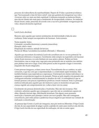 processo de redescoberta da espiritualidade). Depois de 15 dias o paciente já relatava
que "havia passado a fase do baixo astral", mas que gostaria de reorganizar sua vida e
vivenciar cada vez mais seu lado espiritual. Continuou tomando as essências florais,
mas daí em diante não mais para o sentimento de incapacidade e tristeza. As essências
florais foram, então, prescritas de acordo com a sua nova prioridade: reorganização da
vida e desenvolvimento espiritual.
Larch (Larix decidua)
Resumo: para aqueles que nutrem sentimentos de inferioridade e falta de auto-
confiança. Estão sempre na expectativa de fracassar. Auto-censura.
Nome popular: lariço.
Coloração: vermelha (feminina) e amarela (masculina).
Floração: abril e maio.
Preparação da essência: método de fervura.
Florais de Minas: Lavandula (Lavandula officinalis / Alfazema).
Aqueles que necessitam da essência Larch não acreditam em si e no seu potencial. Se
consideram inferiores e incapazes. Geralmente estão sempre na expectativa de fracassar.
Assim ficam receosos e se auto-limitam em suas ações e planos. Podem ser bons
funcionários, mas se surge uma vaga para uma promoção não se sentirão com méritos
para pleitear este novo cargo. Uma outra pessoa acaba ocupando o lugar e crescendo,
enquanto eles ficam estagnados.
Como pessoas inseguras, evitam correr riscos. Normalmente elas se contém e se auto-
censuram, o que faz com que a espontaneidade e a criatividade sejam limitadas. Elas
também limitam suas expectativas e esperanças. O principal erro destes indivíduos é se
apegarem a experiências negativas do passado. Presas ao polo negativo do passado não
conseguem enfrentar verdadeiramente os desafios da vida. A conseqüência é que se
tornam pessoas com poucas experiências positivas e muito imaturas. Esta é a principal
essência indicada para aqueles que são imaturos e para os momentos em que uma
criança regride um comportamento (ex: voltar a fazer xixi na cama).
Geralmente são pessoas desmotivadas e frustradas. Mas não são invejosas. Pelo
contrário, admiram aqueles que conseguem o que eles não se consideram capazes de
obter. Quando iniciam algo, dificilmente terminam. Em alguns casos possuem
motivação o bastante para planejar e iniciar um novo projeto. Mas não conseguem
concretizá-lo, pois estão presas a poderosas forças negativas que minam sua vontade de
realização e concretização.
As pessoas tipo Cerato e Larch são inseguras, mas por motivos diferentes. O tipo Cerato
duvida da sua capacidade de julgar e pede a opinião do outro para resolver esta dúvida.
O tipo Larch duvida da sua capacidade de realização, ele não se sente capaz.
45
 