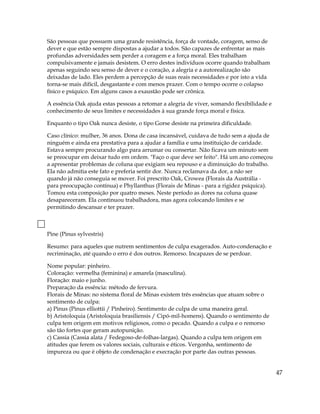São pessoas que possuem uma grande resistência, força de vontade, coragem, senso de
dever e que estão sempre dispostas a ajudar a todos. São capazes de enfrentar as mais
profundas adversidades sem perder a coragem e a força moral. Eles trabalham
compulsivamente e jamais desistem. O erro destes indivíduos ocorre quando trabalham
apenas seguindo seu senso de dever e o coração, a alegria e a autorealização são
deixadas de lado. Eles perdem a percepção de suas reais necessidades e por isto a vida
torna-se mais difícil, desgastante e com menos prazer. Com o tempo ocorre o colapso
físico e psíquico. Em alguns casos a exaustão pode ser crônica.
A essência Oak ajuda estas pessoas a retomar a alegria de viver, somando flexibilidade e
conhecimento de seus limites e necessidades à sua grande força moral e física.
Enquanto o tipo Oak nunca desiste, o tipo Gorse desiste na primeira dificuldade.
Caso clínico: mulher, 36 anos. Dona de casa incansável, cuidava de tudo sem a ajuda de
ninguém e ainda era prestativa para a ajudar a família e uma instituição de caridade.
Estava sempre procurando algo para arrumar ou consertar. Não ficava um minuto sem
se preocupar em deixar tudo em ordem. "Faço o que deve ser feito". Há um ano começou
a apresentar problemas de coluna que exigiam seu repouso e a diminuição do trabalho.
Ela não admitia este fato e preferia sentir dor. Nunca reclamava da dor, a não ser
quando já não conseguia se mover. Foi prescrito Oak, Crowea (Florais da Austrália -
para preocupação contínua) e Phyllanthus (Florais de Minas - para a rigidez psíquica).
Tomou esta composição por quatro meses. Neste período as dores na coluna quase
desapareceram. Ela continuou trabalhadora, mas agora colocando limites e se
permitindo descansar e ter prazer.
Pine (Pinus sylvestris)
Resumo: para aqueles que nutrem sentimentos de culpa exagerados. Auto-condenação e
recriminação, até quando o erro é dos outros. Remorso. Incapazes de se perdoar.
Nome popular: pinheiro.
Coloração: vermelha (feminina) e amarela (masculina).
Floração: maio e junho.
Preparação da essência: método de fervura.
Florais de Minas: no sistema floral de Minas existem três essências que atuam sobre o
sentimento de culpa:
a) Pinus (Pinus elliottii / Pinheiro). Sentimento de culpa de uma maneira geral.
b) Aristoloquia (Aristoloquia brasiliensis / Cipó-mil-homens). Quando o sentimento de
culpa tem origem em motivos religiosos, como o pecado. Quando a culpa e o remorso
são tão fortes que geram autopunição.
c) Cassia (Cassia alata / Fedegoso-de-folhas-largas). Quando a culpa tem origem em
atitudes que ferem os valores sociais, culturais e éticos. Vergonha, sentimento de
impureza ou que é objeto de condenação e execração por parte das outras pessoas.
47
 