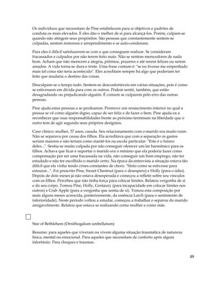 Os indivíduos que necessitam de Pine estabelecem para si objetivos e padrões de
conduta os mais elevados. E eles dão o melhor de si para alcançá-los. Porém, culpam-se
quando não atingem seus propósitos. São pessoas que constantemente sentem-se
culpadas, sentem remorsos e arrependimento e se auto-condenam.
Para eles é difícil satisfazerem-se com o que conseguem realizar. Se consideram
fracassados e culpados por não terem feito mais. Não se sentem merecedores de nada
bom. Acham que não merecem a alegria, prêmios, prazeres e até serem felizes ou serem
amados. A vida torna-se dura e triste. Uma frase comum é: "se eu tivesse me empenhado
mais tal coisa não teria acontecido". Eles acreditam sempre há algo que poderiam ter
feito que mudaria o destino das coisas.
Desculpam-se o tempo todo. Sentem-se desconfortáveis em várias situações, pois é como
se estivessem em dívida para com os outros. Podem sentir, também, que estão
desagradando ou prejudicando alguém. É comum se culparem pelo erro das outras
pessoas.
Pine ajuda estas pessoas a se perdoarem. Promove um renascimento interior no qual a
pessoa se vê como alguém digno, capaz de ser feliz e de fazer o bem. Pine ajuda-os a
reconhecer que suas responsabilidades frente ao próximo terminam na liberdade que o
outro tem de agir segundo seus próprios desígnios.
Caso clínico: mulher, 37 anos, casada. Seu relacionamento com o marido era muito ruim.
Não se separava por causa dos filhos. Ela acreditava que com a separação os gastos
seriam maiores e não teriam como mantê-los na escola particular. "Este é o futuro
deles...". Sentia-se muito culpada por não conseguir oferecer um lar harmônico para os
filhos. Achava que ficar e suportar o marido era o mínimo que ela poderia fazer como
compensação por ser uma fracassada na vida, não conseguir um bom emprego, não ter
estudado e não ter escolhido o marido certo. Na época da entrevista a situação estava tão
difícil que ela vinha tendo crises constantes de choro. "Sinto como se estivesse para
estourar...". Foi prescrito Pine, Sweet Chestnut (para o desespero) e Holly (para o ódio).
Depois de dois meses já não estava desesperada e começou a refletir sobre seu vínculos
com os filhos. Percebeu que não tinha força para colocar limites. Relatou vergonha de si
e do seu corpo. Tomou Pine, Holly, Centaury (para incapacidade em colocar limites nos
outros) e Crab Apple (para a vergonha que sentia de si). Tomou esta composição por
mais alguns meses acrescida, posteriormente, da essência Larch (para o sentimento de
inferioridade). Neste período voltou a estudar, começou a trabalhar e separou do marido
amigavelmente. Relatou que estava se realizando como mulher e como mãe.
Star of Bethlehem (Ornithogalum umbellatum)
Resumo: para aqueles que viveram ou vivem alguma situação traumática de natureza
física, mental ou emocional. Para aqueles que necessitam de conforto após algum
infortúnio. Para choques e traumas.
48
 