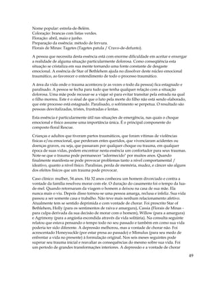 49
Nome popular: estrela-de-Belém.
Coloração: brancas com listas verdes.
Floração: abril, maio e junho.
Preparação da essência: método de fervura.
Florais de Minas: Tagetes (Tagetes patula / Cravo-de-defunto).
A pessoa que necessita desta essência está com enorme dificuldade em aceitar e enxergar
a realidade de alguma situação particularmente dolorosa. Como conseqüência esta
situação se cristaliza em sua mente tornando uma fonte constante de desgaste
emocional. A essência de Star of Bethlehem ajuda no dissolver deste núcleo emocional
traumático, ao favorecer o entendimento de todo o processo traumático.
A área da vida onde o trauma aconteceu (e as vezes o todo da pessoa) fica estagnado e
paralisado. A pessoa se fecha para tudo que tenha qualquer relação com a situação
dolorosa. Uma mãe pode recusar-se a viajar só para evitar transitar pela estrada na qual
o filho morreu. Este é o sinal de que o luto pela morte do filho não está sendo elaborado,
que este processo está estagnado. Paralisado, o sofrimento se perpetua. O resultado são
pessoas desvitalizadas, tristes, frustradas e lentas.
Esta essência é particularmente útil nas situações de emergência, nas quais o choque
emocional e físico assume uma importância única. É o principal componente do
composto floral Rescue.
Crianças e adultos que tiveram partos traumáticos, que foram vítimas de violências
físicas e/ou emocional, que perderam entes queridos, que vivenciaram acidentes ou
doenças graves, ou seja, que passaram por qualquer choque ou trauma, em qualquer
época de suas vidas, podem encontrar nesta essência um confortador para seus traumas.
Note-se que o trauma pode permanecer "adormecido" por muitos anos. Quando
finalmente manifesta-se pode provocar problemas tanto a nível comportamental /
ideativo, quanto a nível físico. Paralisias, perda de memória, mudez, e câncer são alguns
dos efeitos físicos que um trauma pode provocar.
Caso clínico: mulher, 54 anos. Há 32 anos conheceu um homem divorciado e contra a
vontade da família resolveu morar com ele. O duração do casamento foi o tempo da lua-
de-mel. Quando retornaram da viagem o homem a deixou na casa de sua mãe. Ela
nunca mais o viu. Depois disso tornou-se uma pessoa amarga, reclusa e infeliz. Sua vida
passou a ser somente casa e trabalho. Não teve mais nenhum relacionamento afetivo.
Atualmente tem se sentido deprimida e com vontade de chorar. Foi prescrito Star of
Bethlehem, Holly (para os sentimentos de raiva e amargura), Cassia (Florais de Minas -
para culpa derivada da sua decisão de morar com o homem), Willow (para a amargura)
e Agrimony (para a angústia escondida através da vida solitária). Na consulta seguinte
relatou que estava pensando o tempo todo no seu passado e também em como sua vida
poderia ter sido diferente. A depressão melhorou, mas a vontade de chorar não. Foi
acrescentado Honeysuckle (por estar presa ao passado) e Mimulus (para seu medo de
enfrentar a vida no presente) à formulação original. Nos seis meses seguintes pode
superar seu trauma inicial e reavaliar as consequências do mesmo sobre sua vida. Foi
um período de grandes transformações interiores. A depressão e a vontade de chorar
 