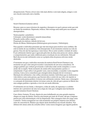 desapareceram. Passou a levar uma vida mais aberta e com mais alegria, amigos e com
um vínculo renovado com a família.
Sweet Chestnut (Castanea sativa)
Resumo: para os casos extremos de angústia e desespero no qual a pessoa sente que está
no limite da resistência. Depressão, tristeza. Não enxerga uma saída para sua situação
desesperadora.
Nome popular: castanheiro.
Coloração: verde (feminina) e amarelo (masculina).
Floração: junho, julho e agosto.
Preparação da essência: método de fervura.
Florais de Minas: Heliotropium (Heliotropium peruvianum / Heliotrópio).
Para quando o indivíduo pressente que não tem forças para resolver seus conflitos. Ele
está no limite de sua resistência. Está desesperado. É um momento extremo na vida da
pessoa. Para ele não há esperança e nem futuro. Ele se sente sozinho e isolado de todos.
É um sofrimento interior que é agravado pelo fato da alma estar presa em valores, idéias
e comportamentos que nada colaboram para a resolução do seu sofrimento. Edward
Bach descrevia este sofrimento como se a própria alma da pessoa estivesse sendo
destruída.
O momento em que o indivíduo necessita da essência floral Sweet Chestnut é um
momento em que a dor está provocando o nascimento de um nova consciência. Os
antigos padrões que vinham governando o indivíduo estão sendo rompidos e o novo
ainda não se impôs. Neste momento ele ainda sofre maciçamente a perda e o
rompimento. O que sobra é um grande vazio, uma escuridão, a exaustão e uma angústia
extrema. Com a nova consciência que emergirá desta situação ele irá vivenciar a
libertação do sofrimento e das velhas estruturas mentais. Indivíduos que se dedicaram a
vida inteira a uma outra pessoa, que fizeram dela o centro de sua vida e de repente se
vêem sem esta pessoa podem vivenciar este sofrimento extremo. Neste caso, o desespero
e a sensação de destruição interior irá tomar conta da vida até que a pessoa se liberte dos
seus antigos padrões e aprenda a viver de um modo diferente.
O sofrimento em seu limite, o desespero, a falta de saída, de esperança e a solidão
interior são o prenúncio de uma nova etapa da vida que é atingida mais facilmente
quando tomamos Sweet Chestnut.
Caso clínico: homem, 52 anos, depois de anos trabalhando em uma grande empresa
chegou ao cargo de diretor. Exerceu esta função por mais de 10 anos, até que a empresa
passou por uma reformulação e ele foi dispensado. Não conseguiu mais um cargo como
o anterior. Tentou reorganizar sua vida montando sua própria empresa mas desistiu
antes de concretizá-la. Relatou que depois desta desistência seu mundo desabou. Nos
últimos três meses antes da consulta sofreu "como nunca imaginou que alguém poderia
50
 