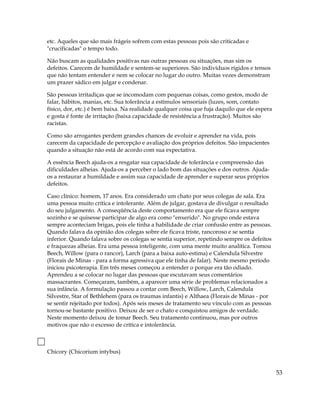 etc. Aqueles que são mais frágeis sofrem com estas pessoas pois são criticadas e
"crucificadas" o tempo todo.
Não buscam as qualidades positivas nas outras pessoas ou situações, mas sim os
defeitos. Carecem de humildade e sentem-se superiores. São indivíduos rígidos e tensos
que não tentam entender e nem se colocar no lugar do outro. Muitas vezes demonstram
um prazer sádico em julgar e condenar.
São pessoas irritadiças que se incomodam com pequenas coisas, como gestos, modo de
falar, hábitos, manias, etc. Sua tolerância a estímulos sensoriais (luzes, som, contato
físico, dor, etc.) é bem baixa. Na realidade qualquer coisa que fuja daquilo que ele espera
e gosta é fonte de irritação (baixa capacidade de resistência a frustração). Muitos são
racistas.
Como são arrogantes perdem grandes chances de evoluir e aprender na vida, pois
carecem da capacidade de percepção e avaliação dos próprios defeitos. São impacientes
quando a situação não está de acordo com sua expectativa.
A essência Beech ajuda-os a resgatar sua capacidade de tolerância e compreensão das
dificuldades alheias. Ajuda-os a perceber o lado bom das situações e dos outros. Ajuda-
os a restaurar a humildade e assim sua capacidade de aprender e superar seus próprios
defeitos.
Caso clínico: homem, 17 anos. Era considerado um chato por seus colegas de sala. Era
uma pessoa muito crítica e intolerante. Além de julgar, gostava de divulgar o resultado
do seu julgamento. A conseqüência deste comportamento era que ele ficava sempre
sozinho e se quisesse participar de algo era como "enxerido". No grupo onde estava
sempre aconteciam brigas, pois ele tinha a habilidade de criar confusão entre as pessoas.
Quando falava da opinião dos colegas sobre ele ficava triste, rancoroso e se sentia
inferior. Quando falava sobre os colegas se sentia superior, repetindo sempre os defeitos
e fraquezas alheias. Era uma pessoa inteligente, com uma mente muito analítica. Tomou
Beech, Willow (para o rancor), Larch (para a baixa auto-estima) e Calendula Silvestre
(Florais de Minas - para a forma agressiva que ele tinha de falar). Neste mesmo período
iniciou psicoterapia. Em três meses começou a entender o porque era tão odiado.
Aprendeu a se colocar no lugar das pessoas que escutavam seus comentários
massacrantes. Começaram, também, a aparecer uma série de problemas relacionados a
sua infância. A formulação passou a contar com Beech, Willow, Larch, Calendula
Silvestre, Star of Bethlehem (para os traumas infantis) e Althaea (Florais de Minas - por
se sentir rejeitado por todos). Após seis meses de tratamento seu vínculo com as pessoas
tornou-se bastante positivo. Deixou de ser o chato e conquistou amigos de verdade.
Neste momento deixou de tomar Beech. Seu tratamento continuou, mas por outros
motivos que não o excesso de crítica e intolerância.
Chicory (Chicorium intybus)
53
 