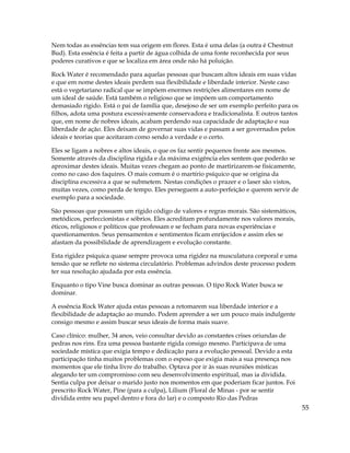 55
Nem todas as essências tem sua origem em flores. Esta é uma delas (a outra é Chestnut
Bud). Esta essência é feita a partir de água colhida de uma fonte reconhecida por seus
poderes curativos e que se localiza em área onde não há poluição.
Rock Water é recomendado para aquelas pessoas que buscam altos ideais em suas vidas
e que em nome destes ideais perdem sua flexibilidade e liberdade interior. Neste caso
está o vegetariano radical que se impõem enormes restrições alimentares em nome de
um ideal de saúde. Está também o religioso que se impõem um comportamento
demasiado rígido. Está o pai de família que, desejoso de ser um exemplo perfeito para os
filhos, adota uma postura excessivamente conservadora e tradicionalista. E outros tantos
que, em nome de nobres ideais, acabam perdendo sua capacidade de adaptação e sua
liberdade de ação. Eles deixam de governar suas vidas e passam a ser governados pelos
ideais e teorias que aceitaram como sendo a verdade e o certo.
Eles se ligam a nobres e altos ideais, o que os faz sentir pequenos frente aos mesmos.
Somente através da disciplina rígida e da máxima exigência eles sentem que poderão se
aproximar destes ideais. Muitas vezes chegam ao ponto de martirizarem-se fisicamente,
como no caso dos faquires. O mais comum é o martírio psíquico que se origina da
disciplina excessiva a que se submetem. Nestas condições o prazer e o laser são vistos,
muitas vezes, como perda de tempo. Eles perseguem a auto-perfeição e querem servir de
exemplo para a sociedade.
São pessoas que possuem um rígido código de valores e regras morais. São sistemáticos,
metódicos, perfeccionistas e sóbrios. Eles acreditam profundamente nos valores morais,
éticos, religiosos e políticos que professam e se fecham para novas experiências e
questionamentos. Seus pensamentos e sentimentos ficam enrijecidos e assim eles se
afastam da possibilidade de aprendizagem e evolução constante.
Esta rigidez psíquica quase sempre provoca uma rigidez na musculatura corporal e uma
tensão que se reflete no sistema circulatório. Problemas advindos deste processo podem
ter sua resolução ajudada por esta essência.
Enquanto o tipo Vine busca dominar as outras pessoas. O tipo Rock Water busca se
dominar.
A essência Rock Water ajuda estas pessoas a retomarem sua liberdade interior e a
flexibilidade de adaptação ao mundo. Podem aprender a ser um pouco mais indulgente
consigo mesmo e assim buscar seus ideais de forma mais suave.
Caso clínico: mulher, 34 anos, veio consultar devido as constantes crises oriundas de
pedras nos rins. Era uma pessoa bastante rígida consigo mesmo. Participava de uma
sociedade mística que exigia tempo e dedicação para a evolução pessoal. Devido a esta
participação tinha muitos problemas com o esposo que exigia mais a sua presença nos
momentos que ele tinha livre do trabalho. Optava por ir às suas reuniões místicas
alegando ter um compromisso com seu desenvolvimento espiritual, mas ia dividida.
Sentia culpa por deixar o marido justo nos momentos em que poderiam ficar juntos. Foi
prescrito Rock Water, Pine (para a culpa), Lilium (Floral de Minas - por se sentir
dividida entre seu papel dentro e fora do lar) e o composto Rio das Pedras
 