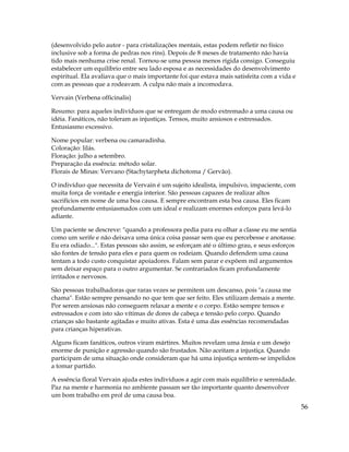 56
(desenvolvido pelo autor - para cristalizações mentais, estas podem refletir no físico
inclusive sob a forma de pedras nos rins). Depois de 8 meses de tratamento não havia
tido mais nenhuma crise renal. Tornou-se uma pessoa menos rígida consigo. Conseguiu
estabelecer um equilíbrio entre seu lado esposa e as necessidades do desenvolvimento
espiritual. Ela avaliava que o mais importante foi que estava mais satisfeita com a vida e
com as pessoas que a rodeavam. A culpa não mais a incomodava.
Vervain (Verbena officinalis)
Resumo: para aqueles indivíduos que se entregam de modo extremado a uma causa ou
idéia. Fanáticos, não toleram as injustiças. Tensos, muito ansiosos e estressados.
Entusiasmo excessivo.
Nome popular: verbena ou camaradinha.
Coloração: lilás.
Floração: julho a setembro.
Preparação da essência: método solar.
Florais de Minas: Vervano (Stachytarpheta dichotoma / Gervão).
O indivíduo que necessita de Vervain é um sujeito idealista, impulsivo, impaciente, com
muita força de vontade e energia interior. São pessoas capazes de realizar altos
sacrifícios em nome de uma boa causa. E sempre encontram esta boa causa. Eles ficam
profundamente entusiasmados com um ideal e realizam enormes esforços para levá-lo
adiante.
Um paciente se descreve: "quando a professora pedia para eu olhar a classe eu me sentia
como um xerife e não deixava uma única coisa passar sem que eu percebesse e anotasse.
Eu era odiado...". Estas pessoas são assim, se esforçam até o último grau, e seus esforços
são fontes de tensão para eles e para quem os rodeiam. Quando defendem uma causa
tentam a todo custo conquistar apoiadores. Falam sem parar e expõem mil argumentos
sem deixar espaço para o outro argumentar. Se contrariados ficam profundamente
irritados e nervosos.
São pessoas trabalhadoras que raras vezes se permitem um descanso, pois "a causa me
chama". Estão sempre pensando no que tem que ser feito. Eles utilizam demais a mente.
Por serem ansiosas não conseguem relaxar a mente e o corpo. Estão sempre tensos e
estressados e com isto são vítimas de dores de cabeça e tensão pelo corpo. Quando
crianças são bastante agitadas e muito ativas. Esta é uma das essências recomendadas
para crianças hiperativas.
Alguns ficam fanáticos, outros viram mártires. Muitos revelam uma ânsia e um desejo
enorme de punição e agressão quando são frustados. Não aceitam a injustiça. Quando
participam de uma situação onde consideram que há uma injustiça sentem-se impelidos
a tomar partido.
A essência floral Vervain ajuda estes indivíduos a agir com mais equilíbrio e serenidade.
Paz na mente e harmonia no ambiente passam ser tão importante quanto desenvolver
um bom trabalho em prol de uma causa boa.
 
