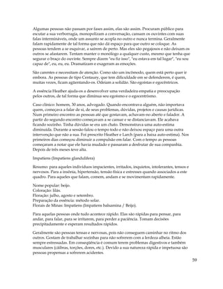 59
Algumas pessoas não passam por fases assim, elas são assim. Procuram público para
escutar a sua verborragia, monopolizam a conversação, cansam os ouvintes com suas
falas intermináveis, onde um assunto se acopla no outro e nunca termina. Geralmente
falam rapidamente de tal forma que não dá espaço para que outro se coloque. As
pessoas tendem a se esquivar, a saírem de perto. Mas eles são pegajosos e não deixam os
outros se afastarem. Tentam manter o monólogo a qualquer custo, mesmo que tenha que
segurar o braço do ouvinte. Sempre dizem "eu fiz isso", "eu estava em tal lugar", "eu sou
capaz de", eu, eu, eu. Dramatizam e exageram as emoções.
São carentes e necessitam de atenção. Como são um incômodo, quem está perto quer ir
embora. As pessoas de tipo Centaury, que tem dificuldade em se defenderem, é quem,
muitas vezes, ficam agüentando-os. Odeiam a solidão. São egoístas e egocêntricos.
A essência Heather ajuda-os a desenvolver uma verdadeira empatia e preocupação
pelos outros, de tal forma que diminua seu egoísmo e o egocentrismo.
Caso clínico: homem, 30 anos, advogado. Quando encontrava alguém, não importava
quem, começava a falar de si, de seus problemas, dúvidas, projetos e causas jurídicas.
Num primeiro encontro as pessoas até que gostavam, achavam-no aberto e falador. A
partir do segundo encontro começavam a se cansar e se distanciavam. Ele acabava
ficando sozinho. Tinha dúvidas se era um chato. Demonstrava uma auto-estima
diminuída. Durante a sessão falou o tempo todo e não deixou espaço para uma outra
intervenção que não a sua. Foi prescrito Heather e Larch (para a baixa auto-estima). Nos
primeiros dias começou diminuir a compulsão em falar. Com o tempo as pessoas
começaram a notar que ele havia mudado e passaram a desfrutar de sua companhia.
Depois de três meses teve alta.
Impatiens (Impatiens glandulifera)
Resumo: para aqueles indivíduos impacientes, irritados, inquietos, intolerantes, tensos e
nervosos. Para a insônia, hipertensão, tensão física e estresses quando associados a este
quadro. Para aqueles que falam, comem, andam e se movimentam rapidamente.
Nome popular: beijo.
Coloração: lilás.
Floração: julho, agosto e setembro.
Preparação da essência: método solar.
Florais de Minas: Impatiens (Impatiens balsamina / Beijo).
Para aquelas pessoas onde tudo acontece rápido. Elas são rápidas para pensar, para
andar, para falar, para se irritarem, para perder a paciência. Tomam decisões
precipitadamente e esperam resultados rápidos.
Geralmente são pessoas tensas e nervosas, pois não conseguem caminhar no ritmo dos
outros. Gostam de trabalhar sozinhas para não sofrerem com a lerdeza alheia. Estão
sempre estressadas. Em conseqüência é comum terem problemas digestivos e também
musculares (cãibras, torções, dores, etc.). Devido a sua natureza rápida e impetuosa são
pessoas propensas a sofrerem acidentes.
 