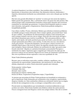 60
A essência Impatiens é um ótimo ansiolítico. Atua também sobre a insônia e a
hipertensão ao desacelerar estes indivíduos. São altamente irritáveis, intolerantes e
inquietos, demonstram facilmente sua contrariedade e raiva com a situação que não lhes
agrada.
Eles tem uma grande dificuldade em "perdoar" os outros por não serem tão rápidos e
hábeis quanto eles gostariam. Mas, o sofrimento maior é de quem não sabe perdoar. Eles
sofrem porque estão constantemente frustrados e tensos pelas situações não ocorrerem
exatamente na velocidade que gostariam. A essência floral Impatiens ajuda-os a serem
mais tolerantes, mais gentis e compreensivos. Desta forma poderão readquirir a
tranqüilidade perdida.
Caso clínico: mulher, 33 anos, enfermeira. Relatou que enfrentava inúmeros problemas
no trabalho porque é muito estressada. Estava sempre agitada, procurando fazer "mais
do que o melhor". Os problemas de relacionamentos surgiam a todo momento pois
estava sempre irritada e nervosa com as colegas. Dizia que elas eram muito devagar e
não tinham dinamismo para resolver os problemas. "Sou uma pessoa elétrica, como
rápido, ando rápido, não tenho paciência para sentar em frente a uma televisão, estou
sempre apressando meus filhos e meu marido. À noite estou um caco, mas demoro
muito para dormir." Foi prescrito Impatiens, Vervain (para o esforço excessivo no
trabalho), Beech (para o alto nível de crítica). Na segunda consulta estava um pouco
mais tranqüila e menos estressada. Relatou um sentimento de culpa "que parece estar
ficando mais forte". Repetiu-se a primeira formulação acrescentando Pine (para o
sentimento de culpa) e Agrimony (para a angústia que vinha junto da culpa que ela
procurava sufocar em seu interior). Depois de nove meses de tratamento a paciente teve
alta com os problemas iniciais superados e uma nova qualidade de vida.
Water Violet (Hottonia palustris)
Resumo: para os indivíduos reservados, contidos, solitários, orgulhosos, com
sentimentos de superioridade. Independentes, não interferem na vida alheia. São
elitistas, desprezam os outros. Frieza emocional e grande auto-valoração.
Nome popular: violeta d’água.
Coloração: lilás claro.
Floração: maio e junho.
Preparação da essência: método solar.
Florais de Minas: Tropaeolum (Tropaeolum majus / Capuchinha).
As pessoas que necessitam de Water Violet perderam sua humildade no isolamento a
que se impuseram. Estão dominadas por sentimentos como arrogância, superioridade,
desprezo, desdém, etc. Estes sentimentos refletem seu sofrimento interior que se origina
do fato de não conseguirem se doar, se entregar e compartilhar com os outros.
Prezam tanto sua independência que normalmente se mostram indiferentes ao que
acontece aos outros. Desta forma mantém uma distância salutar das outras pessoas.
Poucos conseguem furar este bloqueio e serem seus amigos íntimos. Elas não se sentem
 
