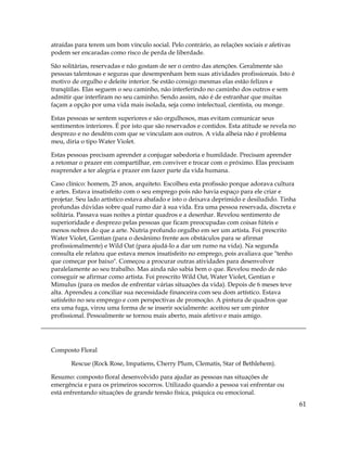 atraídas para terem um bom vínculo social. Pelo contrário, as relações sociais e afetivas
podem ser encaradas como risco de perda de liberdade.
São solitárias, reservadas e não gostam de ser o centro das atenções. Geralmente são
pessoas talentosas e seguras que desempenham bem suas atividades profissionais. Isto é
motivo de orgulho e deleite interior. Se estão consigo mesmas elas estão felizes e
tranqüilas. Elas seguem o seu caminho, não interferindo no caminho dos outros e sem
admitir que interfiram no seu caminho. Sendo assim, não é de estranhar que muitas
façam a opção por uma vida mais isolada, seja como intelectual, cientista, ou monge.
Estas pessoas se sentem superiores e são orgulhosos, mas evitam comunicar seus
sentimentos interiores. É por isto que são reservados e contidos. Esta atitude se revela no
desprezo e no desdém com que se vinculam aos outros. A vida alheia não é problema
meu, diria o tipo Water Violet.
Estas pessoas precisam aprender a conjugar sabedoria e humildade. Precisam aprender
a retomar o prazer em compartilhar, em conviver e trocar com o próximo. Elas precisam
reaprender a ter alegria e prazer em fazer parte da vida humana.
Caso clínico: homem, 25 anos, arquiteto. Escolheu esta profissão porque adorava cultura
e artes. Estava insatisfeito com o seu emprego pois não havia espaço para ele criar e
projetar. Seu lado artístico estava abafado e isto o deixava deprimido e desiludido. Tinha
profundas dúvidas sobre qual rumo dar à sua vida. Era uma pessoa reservada, discreta e
solitária. Passava suas noites a pintar quadros e a desenhar. Revelou sentimento de
superioridade e desprezo pelas pessoas que ficam preocupadas com coisas fúteis e
menos nobres do que a arte. Nutria profundo orgulho em ser um artista. Foi prescrito
Water Violet, Gentian (para o desânimo frente aos obstáculos para se afirmar
profissionalmente) e Wild Oat (para ajudá-lo a dar um rumo na vida). Na segunda
consulta ele relatou que estava menos insatisfeito no emprego, pois avaliava que "tenho
que começar por baixo". Começou a procurar outras atividades para desenvolver
paralelamente ao seu trabalho. Mas ainda não sabia bem o que. Revelou medo de não
conseguir se afirmar como artista. Foi prescrito Wild Oat, Water Violet, Gentian e
Mimulus (para os medos de enfrentar várias situações da vida). Depois de 6 meses teve
alta. Aprendeu a conciliar sua necessidade financeira com seu dom artístico. Estava
satisfeito no seu emprego e com perspectivas de promoção. A pintura de quadros que
era uma fuga, virou uma forma de se inserir socialmente: aceitou ser um pintor
profissional. Pessoalmente se tornou mais aberto, mais afetivo e mais amigo.
Composto Floral
Rescue (Rock Rose, Impatiens, Cherry Plum, Clematis, Star of Bethlehem).
Resumo: composto floral desenvolvido para ajudar as pessoas nas situações de
emergência e para os primeiros socorros. Utilizado quando a pessoa vai enfrentar ou
está enfrentando situações de grande tensão física, psíquica ou emocional.
61
 
