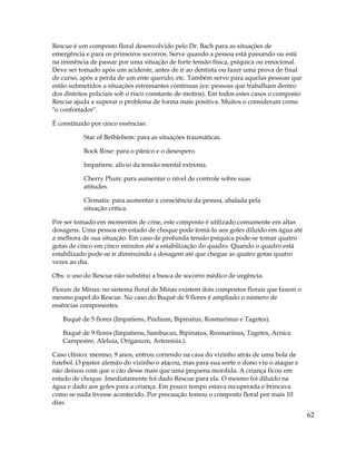 62
Rescue é um composto floral desenvolvido pelo Dr. Bach para as situações de
emergência e para os primeiros socorros. Serve quando a pessoa está passando ou está
na iminência de passar por uma situação de forte tensão física, psíquica ou emocional.
Deve ser tomado após um acidente, antes de ir ao dentista ou fazer uma prova de final
de curso, após a perda de um ente querido, etc. Também serve para aquelas pessoas que
estão submetidos a situações estressantes continuas (ex: pessoas que trabalham dentro
dos distritos policiais sob o risco constante de motins). Em todos estes casos o composto
Rescue ajuda a superar o problema de forma mais positiva. Muitos o consideram como
"o confortador".
É constituído por cinco essências:
Star of Bethlehem: para as situações traumáticas.
Rock Rose: para o pânico e o desespero.
Impatiens: alívio da tensão mental extrema.
Cherry Plum: para aumentar o nível de controle sobre suas
atitudes.
Clematis: para aumentar a consciência da pessoa, abalada pela
situação crítica.
Por ser tomado em momentos de crise, este composto é utilizado comumente em altas
dosagens. Uma pessoa em estado de choque pode tomá-lo aos goles diluído em água até
a melhora de sua situação. Em caso de profunda tensão psíquica pode-se tomar quatro
gotas de cinco em cinco minutos até a estabilização do quadro. Quando o quadro está
estabilizado pode-se ir diminuindo a dosagem até que chegue as quatro gotas quatro
vezes ao dia.
Obs: o uso do Rescue não substitui a busca de socorro médico de urgência.
Florais de Minas: no sistema floral de Minas existem dois compostos florais que fazem o
mesmo papel do Rescue. No caso do Buquê de 9 flores é ampliado o número de
essências componentes.
Buquê de 5 flores (Impatiens, Psidium, Bipinatus, Rosmarinus e Tagetes).
Buquê de 9 flores (Impatiens, Sambucus, Bipinatus, Rosmarinus, Tagetes, Arnica
Campestre, Aleluia, Origanum, Artemísia.).
Caso clínico: menino, 9 anos, entrou correndo na casa do vizinho atrás de uma bola de
futebol. O pastor alemão do vizinho o atacou, mas para sua sorte o dono viu o ataque e
não deixou com que o cão desse mais que uma pequena mordida. A criança ficou em
estado de choque. Imediatamente foi dado Rescue para ela. O mesmo foi diluído na
água e dado aos goles para a criança. Em pouco tempo estava recuperada e brincava
como se nada tivesse acontecido. Por precaução tomou o composto floral por mais 10
dias.
 