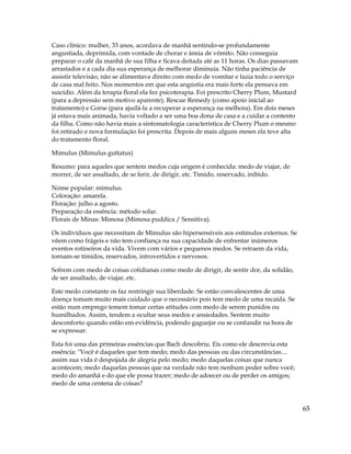 65
Caso clínico: mulher, 33 anos, acordava de manhã sentindo-se profundamente
angustiada, deprimida, com vontade de chorar e ânsia de vômito. Não conseguia
preparar o café da manhã de sua filha e ficava deitada até as 11 horas. Os dias passavam
arrastados e a cada dia sua esperança de melhorar diminuía. Não tinha paciência de
assistir televisão, não se alimentava direito com medo de vomitar e fazia todo o serviço
de casa mal feito. Nos momentos em que esta angústia era mais forte ela pensava em
suicídio. Além da terapia floral ela fez psicoterapia. Foi prescrito Cherry Plum, Mustard
(para a depressão sem motivo aparente), Rescue Remedy (como apoio inicial ao
tratamento) e Gorse (para ajudá-la a recuperar a esperança na melhora). Em dois meses
já estava mais animada, havia voltado a ser uma boa dona de casa e a cuidar a contento
da filha. Como não havia mais a sintomatologia característica de Cherry Plum o mesmo
foi retirado e nova formulação foi prescrita. Depois de mais alguns meses ela teve alta
do tratamento floral.
Mimulus (Mimulus guttatus)
Resumo: para aqueles que sentem medos cuja origem é conhecida: medo de viajar, de
morrer, de ser assaltado, de se ferir, de dirigir, etc. Tímido, reservado, inibido.
Nome popular: mimulus.
Coloração: amarela.
Floração: julho a agosto.
Preparação da essência: método solar.
Florais de Minas: Mimosa (Mimosa puddica / Sensitiva).
Os indivíduos que necessitam de Mimulus são hipersensíveis aos estímulos externos. Se
vêem como frágeis e não tem confiança na sua capacidade de enfrentar inúmeros
eventos rotineiros da vida. Vivem com vários e pequenos medos. Se retraem da vida,
tornam-se tímidos, reservados, introvertidos e nervosos.
Sofrem com medo de coisas cotidianas como medo de dirigir, de sentir dor, da solidão,
de ser assaltado, de viajar, etc.
Este medo constante os faz restringir sua liberdade. Se estão convalescentes de uma
doença tomam muito mais cuidado que o necessário pois tem medo de uma recaída. Se
estão num emprego temem tomar certas atitudes com medo de serem punidos ou
humilhados. Assim, tendem a ocultar seus medos e ansiedades. Sentem muito
desconforto quando estão em evidência, podendo gaguejar ou se confundir na hora de
se expressar.
Esta foi uma das primeiras essências que Bach descobriu. Eis como ele descrevia esta
essência: "Você é daqueles que tem medo; medo das pessoas ou das circunstâncias....
assim sua vida é despojada de alegria pelo medo; medo daquelas coisas que nunca
acontecem; medo daquelas pessoas que na verdade não tem nenhum poder sobre você;
medo do amanhã e do que ele possa trazer; medo de adoecer ou de perder os amigos;
medo de uma centena de coisas?
 