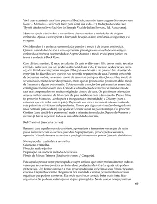 66
Você quer construir uma base para sua liberdade, mas não tem coragem de romper seus
laços? ... Mimulus ... o tornará livre para amar sua vida ..." ( tradução do texto Free
Thyself citado no livro Padrões de Energia Vital de Julian Bernard, Ed. Aquariana).
Mimulus ajuda o indivíduo a se ver livre de seus medos e ansiedades de origem
conhecida. Ajuda-o a recuperar a liberdade de ação, a auto-confiança, a segurança e a
coragem.
Obs: Mimulus é a essência recomendada quando o medo é de origem conhecida.
Quando o medo for devido a uma apreensão, presságios ou ansiedade sem origem
conhecida a essência recomendada é Aspen. Quando o medo evolui para pânico ou
terror a essência é Rock Rose.
Caso clínico: menino, 12 anos, estudante. Os pais avaliavam o filho como muito retraído
e tímido. Achavam que isto poderia atrapalhá-lo na vida. O menino se descreveu como
alguém tímido e com poucos amigos. Não gostava de sair e de passear. No decorrer da
entrevista foi ficando claro que ele não se sentia seguro fora de casa. Possuia uma série
de pequenos medos, tais como: receio de enfrentar qualquer situação sozinho, medo de
ser assaltado, medo de ser desprezado, medo que as pessoas não gostassem dele, medo
de fracassar e alguns outros mais. Cobrava muita atenção dos pais e muitas vezes fazia
chantagem emocional com eles. O medo e a frustração de enfrentar o mundo fora de
casa era compensado com muitas exigências dentro de casa. Os pais foram orientados
sobre a melhor maneira de lidar com ele para colaborar com o tratamento. Para o filho
foi prescrito Mimulus, Larch (para a insegurança e imaturidade) e Chicory (para a
cobrança que ele tinha com os pais). Depois de um mês o menino já estava ensaiando
suas primeiras atividades independentes. Passou por algumas situações desagradáveis
(mas normais para a idade) que quase o fizeram voltar ao padrão antigo. Foi prescrito
Gentian (para ajudá-lo a perseverar) mais a primeira formulação. Depois de 9 meses o
menino já havia superado todas as suas dificuldades iniciais.
Red Chestnut (Aesculus carnea)
Resumo: para aqueles que são ansiosos, apreensivos e temerosos com o que de ruim
possa acontecer com seus entes queridos. Superproteção, preocupação excessiva,
opressão. Vínculo interior excessivo e patológico com outra pessoa (vínculo simbiótico).
Nome popular: castanheira vermelha.
Coloração: vermelha.
Floração: maio e junho.
Preparação da essência: método de fervura.
Florais de Minas: Trimera (Baccharis trimera / Carqueja).
Para aquela pessoa super-preocupada e super-ansiosa que sofre profundamente todas as
vezes que seus entes queridos estão tendo experiências de vida das quais não podem
protegê-los. Um bom exemplo é a mãe preocupadíssima esperando seus filhos chegarem
em casa. Enquanto eles não chegam ela fica acordada e com o pensamento nas coisas
negativas que podem acontecer. Ela pode suar frio, o coração bater mais forte, ficar
angustiada. Se pudesse, estaria junto só para protegê-los. Neste caso, o desejo positivo
 