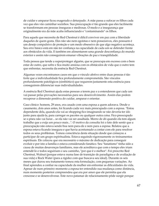67
de cuidar e amparar ficou exagerado e deturpado. A mãe passa a sufocar os filhos cada
vez que eles vão caminhar sozinhos. Sua preocupação é tão grande que eles facilmente
se transformam em pessoas inseguras e medrosas. O medo e a insegurança que
originalmente era da mãe acaba influenciando e "contaminando" os filhos.
Para aquele que necessita de Red Chestnut é difícil conviver em paz com a liberdade
daqueles de quem gosta. Eles não são nem egoístas e nem possessivos, eles possuem é
um desejo compulsivo de proteção e um medo obsessivo de que algo negativo aconteça.
Seu erro básico está em não ter confiança na capacidade de cada um se defender frente
aos obstáculos da vida. E também em alimentarem uma grande desconfiança do mundo
exterior e assim não conseguirem emanar vibrações de paz e tranqüilidade.
Toda pessoa que tende a superproteger alguém, que se preocupa em excesso com o bem
estar do outro, que sofre e fica muito ansiosa com os obstáculos de vida que o outro tem
que enfrentar, necessita da essência Red Chestnut.
Algumas vezes encontramos casos em que o vínculo afetivo entre duas pessoas é tão
forte que a individualidade fica profundamente comprometida. São vínculos
profundamente patológicos (simbiótico) que requerem justamente esta essência para
conseguirem diferenciar suas individualidades.
A essência Red Chestnut ajuda estas pessoas a terem paz e a entenderem que cada um
vai passar pelas provações necessárias para seu desenvolvimento. Assim elas podem
recuperar a dimensão positiva do cuidar, amparar e orientar.
Caso clínico: homem, 29 anos, era casado com uma esposa a quem adorava. Desde o
casamento, dois anos antes, foi ficando cada vez mais preocupado com a esposa. "Estou
dependente dela, quando ela vai ao shopping fico imaginando se não deveria ter ido
junto para ajudá-la, para carregar os pacotes ou qualquer outra coisa. Fico preocupado
se o pneu não vai furar... se ela não vai ser assaltada. Morro de dó quando ela tem algum
trabalho que a exija um pouco mais...". O motivo da consulta foi o fato dele sentir que a
preocupação não estava sendo boa nem para ele e nem para a esposa. Relatou que a
esposa estava ficando insegura e que havia acostumado a contar com ele para resolver
todos os seus problemas. Tomou consciência desta situação desde que começou a
participar de um grupo espiritualista. Estava seguindo rigorosamente os treinamentos
espirituais. Ele colocou que era necessário o máximo de dedicação para conseguir
evoluir e por isto a família o estava considerando fanático. Seu "fanatismo" tinha sido a
causa de muitas desavenças familiares, mas ele acreditava que com o tempo eles iriam
entendê-lo e todos seguiriam o seu caminho, "por que é o melhor". Foi prescrito Red
Chestnut, Walnut (porque estava numa fase de transição de paradigma e de avaliação de
sua vida) e Rock Water (para a rigidez com que buscava seu ideal). Durante os seis
meses que durou seu tratamento tomou esta formulação, com pequenas variações. Ao
final aprendeu a confiar na capacidade da mulher em enfrentar as dificuldades da vida.
Apesar de num primeiro momento a esposa ter entendido sua mudança como distância,
num momento posterior compreendeu que era por amor que ele permitia que ela
crescesse e se desenvolvesse. Este novo patamar de relacionamento pôde surgir porque
 