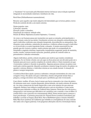68
o "fanatismo" foi suavizado pela liberdade interior de buscar uma evolução espiritual
integrada às necessidades materiais e familiares da vida.
Rock Rose (Helianthemum nummularium)
Resumo: para aqueles cujo medo adquiriu tal intensidade que se tornou pânico, terror.
Perda de controle devido a um medo extremo.
Nome popular: cisto.
Coloração: amarela.
Floração: junho a setembro.
Preparação da essência: método solar.
Florais de Minas: Bipinatus (Cosmos bipinatus / Cosmos).
As vezes o ser humano passa por momentos nos quais as emoções, principalmente o
medo, tomam conta da sua mente. Geralmente ocorrem em situações extraordinárias na
qual o indivíduo confronta uma situação inesperada, desconhecida ou ameaçadora. São
situações como acidentes, catástrofes da natureza e violência urbana na qual o indivíduo
se vê envolvido e se sente impotente frente a situação. A tensão emocional fica tão
grande que ele vivencia o pânico: medo extremo que pode vir acompanhado de
ansiedade e angústia extremas, taquicardia, transpiração exagerada, perda de memória,
surdez, mudez, extrema tensão muscular, paralisia, perda do controle sobre os
pensamentos e atitudes extremadas.
Alguns indivíduos, porém, entram em pânico por motivos que muitos consideram
pequenos. Se ver frente a frente com um sapo ou ficar preso em um elevador pode ser o
bastante para provocar a perda completa do controle sobre si. Outro momento em que
vivenciamos o pânico é durante os pesadelos. Algumas pessoas entram em pânico sem
motivação externa aparente. Quando acordamos, estamos longe do motivo do pânico ou
quando o estresse diminui, o indivíduo retorna ao seu estado normal. A situação de
pânico é sempre temporária.
A essência Rock Rose ajuda a pessoa a enfrentar a situação momentânea de crise com
coragem e força. Ela ajuda com que o indivíduo, mesmo sob grande tensão física e
psíquica, consiga encontrar uma solução para o problema que está vivenciando.
Caso clínico: mulher, 42 anos, fazia 6 meses que havia começado a ter crises de pânico.
Os sintomas eram suor, coração disparado, perna trêmula, um medo extremo de morrer,
etc. As crises começavam de modo imprevisto e sem aviso anterior de que estavam
chegando. Relatou uma infância complicada pois o pai era alcoólatra e a mãe muito
submissa para defender os filhos da violência física paterna. Desta fase da vida trazia a
insegurança e um trauma que dificultava ser carinhosa com o marido e com os filhos. O
contato físico com o parceiro era extremamente difícil. Nesta mesma época começou a
fazer psicoterapia. A primeira prescrição foi: Flannel Flower (essência australiana que
trabalha a aversão ao toque), Rock Rose, Star of Bethlehem (para o trauma infantil) e
Baby Blue Eyes (essência da Califórnia que trabalha as conseqüências de uma conexão
não sadia com a figura paterna). Com pequenas alterações esta foi a formulação básica
 