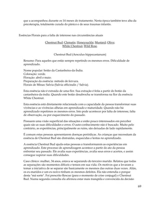 69
que a acompanhou durante os 14 meses do tratamento. Nesta época também teve alta da
psicoterapia, totalmente curada do pânico e de seus traumas infantis.
Essências Florais para a falta de interesse nas circunstâncias atuais
Chestnut Bud; Clematis; Honeysuckle; Mustard; Olive;
White Chestnut; Wild Rose.
Chestnut Bud (Aesculus hippocastanum)
Resumo: Para aqueles que estão sempre repetindo os mesmos erros. Dificuldade de
aprendizado.
Nome popular: botão da Castanheira-da-Índia.
Coloração: verde.
Floração: abril e maio.
Preparação da essência: método de fervura.
Florais de Minas: Salvia (Salvia officinalis / Salvia).
Esta essência não é extraída de uma flor. Sua extração é feita a partir do botão da
castanheira-da-índia. Quando este botão desabrocha se transforma na flor da essência
White Chestnut.
Esta essência está diretamente relacionada com a capacidade da pessoa transformar suas
vivências e as vivências alheias em aprendizado e maturidade. Quando não há
aprendizado repetimos os mesmos erros. Isto pode acontecer por falta de interesse, falta
de observação, ou por esquecimento do passado.
Possuem uma visão superficial das situações e estão pouco interessados em perceber
quais são as suas dificuldades e erros. O auto-conhecimento não é buscado. Muito pelo
contrário, as experiências, principalmente as ruins, são deixadas de lado rapidamente.
É comum estas pessoas apresentarem doenças periódicas. As crianças que necessitam da
essência de Chestnut Bud são distraídas, esquecidas e lentas no aprendizado.
A essência Chestnut Bud ajuda estas pessoas a transformarem as experiências em
aprendizado. Este processo de aprendizagem acontece a partir do ato da pessoa
enfrentar seu passado. Ele avalia suas experiências, avalia seus erros e acertos, e assim
consegue superar suas dificuldades.
Caso clínico: mulher, 34 anos, estava se separando do terceiro marido. Relatou que todas
as separações são momentos difíceis e tensos em sua vida. Os motivos que a levaram a
tomar a iniciativa de se separar são basicamente os mesmos das outras duas vezes. Aliás,
os ex-maridos e um ex-noivo tinham os mesmos defeitos. Ela não entendia o porque
desta "má sorte". Foi prescrito Rescue (para o momento de crise conjugal) e Chestnut
Bud. Numa segunda consulta ela afirmou estar mais tranqüila e convencida da decisão
 