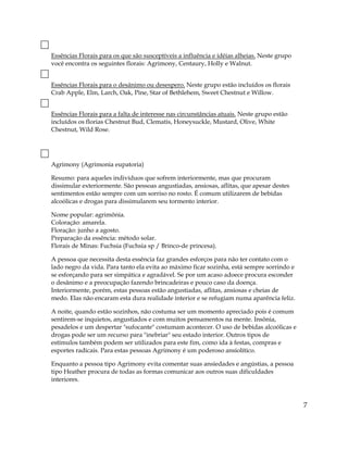 Essências Florais para os que são susceptíveis a influência e idéias alheias. Neste grupo
você encontra os seguintes florais: Agrimony, Centaury, Holly e Walnut.
Essências Florais para o desânimo ou desespero. Neste grupo estão incluídos os florais
Crab Apple, Elm, Larch, Oak, Pine, Star of Bethlehem, Sweet Chestnut e Willow.
Essências Florais para a falta de interesse nas circunstâncias atuais. Neste grupo estão
incluídos os florias Chestnut Bud, Clematis, Honeysuckle, Mustard, Olive, White
Chestnut, Wild Rose.
Agrimony (Agrimonia eupatoria)
Resumo: para aqueles indivíduos que sofrem interiormente, mas que procuram
dissimular exteriormente. São pessoas angustiadas, ansiosas, aflitas, que apesar destes
sentimentos estão sempre com um sorriso no rosto. É comum utilizarem de bebidas
alcoólicas e drogas para dissimularem seu tormento interior.
Nome popular: agrimônia.
Coloração: amarela.
Floração: junho a agosto.
Preparação da essência: método solar.
Florais de Minas: Fuchsia (Fuchsia sp / Brinco-de princesa).
A pessoa que necessita desta essência faz grandes esforços para não ter contato com o
lado negro da vida. Para tanto ela evita ao máximo ficar sozinha, está sempre sorrindo e
se esforçando para ser simpática e agradável. Se por um acaso adoece procura esconder
o desânimo e a preocupação fazendo brincadeiras e pouco caso da doença.
Interiormente, porém, estas pessoas estão angustiadas, aflitas, ansiosas e cheias de
medo. Elas não encaram esta dura realidade interior e se refugiam numa aparência feliz.
A noite, quando estão sozinhos, não costuma ser um momento apreciado pois é comum
sentirem-se inquietos, angustiados e com muitos pensamentos na mente. Insônia,
pesadelos e um despertar "sufocante" costumam acontecer. O uso de bebidas alcoólicas e
drogas pode ser um recurso para "inebriar" seu estado interior. Outros tipos de
estímulos também podem ser utilizados para este fim, como ida à festas, compras e
esportes radicais. Para estas pessoas Agrimony é um poderoso ansiolítico.
Enquanto a pessoa tipo Agrimony evita comentar suas ansiedades e angústias, a pessoa
tipo Heather procura de todas as formas comunicar aos outros suas dificuldades
interiores.
7
 