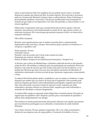 73
todos se aproveitavam dele. Era orgulhoso de seu padrão moral e ético e no fundo
desprezava aqueles que abusavam dele. Se sentia superior. Era reservado e de poucas
palavras. Foi prescrito Mustard, Centaury (para a subserviência), Water Violet (para a
personalidade orgulhosa, reservada). Com poucas modificações esta formulação foi
tomada até que superou sua depressão e teve alta. Ele aprendeu a colocar limites e a ser
menos orgulhoso.
Observação: é importante notar que a terapia floral não promove apenas o fim dos
sintomas, mas promove uma transformação no modo de ser, agir, pensar, sentir e se
relacionar da pessoa. Ela é uma terapia que permite à pessoa evoluir e se desenvolver
enquanto indivíduo.
Olive (Olea europaea)
Resumo: para aquelas pessoas que se sentem exauridas física e psiquicamente.
Esgotamento total, sem força, cansaço. Esta essência ajuda a pessoa a se fortalecer e a
recuperar o equilíbrio vital.
Nome popular: oliveira.
Coloração: branca.
Floração: varia de acordo com o local, mais comum em maio.
Preparação da essência: método solar.
Florais de Minas: Sempervivum (Helichrysum bracteatum / Sempreviva).
A oliveira, que é nativa do Mediterrâneo, é bastante conhecida devido ao tão popular
azeite de oliva. Ela também é conhecida pela sua participação em momentos chaves da
história, é um ramo de oliveira que Noé recebe como prova do fim do dilúvio, e é no
Jardim das Oliveiras que Jesus reza nos seus derradeiros momentos de liberdade. O
simbolismo relacionado a oliveira nos fala de paz, harmonia, regeneração, renascimento
e força.
A essência floral desta planta ajuda a restabelecer a paz na mente e a fortalecer o corpo
daqueles que sentem que sua reserva de força está se esgotando. Esta exaustão pode
aparecer naqueles que lutam contra enfermidades prolongadas, naqueles que levam
uma vida estressante com pouco tempo de repouso e laser, naqueles que estão
submetidos a pressões internas ou externas fortes, naqueles que estão submetidos a
acúmulos de atividades e esforços desgastantes.
A essência Olive ajuda na superação desta fadiga física e mental extrema. Ela ajuda na
regeneração do equilíbrio vital e desperta a pessoa para a necessidade de aprender a
utilizar mais adequadamente sua energia.
Esta essência se mostra particularmente útil quando utilizada com aqueles que passam
por convalescência prolongada ou se submetem a tratamentos de saúde bastante
delicados.
Caso clínico: homem, 32 anos, pequeno empresário. Há 1 ano vinha acumulando a
direção de sua empresa com um cargo público. O acúmulo de trabalho o levou a
 