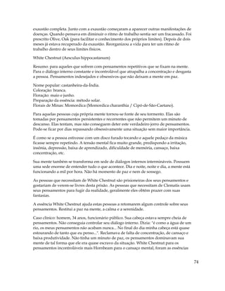 74
exaustão completa. Junto com a exaustão começaram a aparecer outras manifestações de
doenças. Quando pensava em diminuir o ritmo de trabalho sentia ser um fracassado. Foi
prescrito Olive, Oak (para facilitar o conhecimento dos próprios limites). Depois de dois
meses já estava recuperado da exaustão. Reorganizou a vida para ter um ritmo de
trabalho dentro de seus limites físicos.
White Chestnut (Aesculus hippocastanum)
Resumo: para aqueles que sofrem com pensamentos repetitivos que se fixam na mente.
Para o diálogo interno constante e incontrolável que atrapalha a concentração e desgasta
a pessoa. Pensamentos indesejados e obsessivos que não deixam a mente em paz.
Nome popular: castanheira-da-Índia.
Coloração: branca.
Floração: maio e junho.
Preparação da essência: método solar.
Florais de Minas: Momordica (Momordica charanthia / Cipó-de-São-Caetano).
Para aquelas pessoas cuja própria mente tornou-se fonte de seu tormento. Elas são
tomadas por pensamentos persistentes e recorrentes que não permitem um minuto de
descanso. Elas tentam, mas não conseguem deter este verdadeiro jorro de pensamentos.
Pode-se ficar por dias repassando obsessivamente uma situação sem maior importância.
É como se a pessoa estivesse com um disco furado tocando e aquele pedaço da música
ficasse sempre repetindo. A tensão mental fica muito grande, predispondo a irritação,
insônia, depressão, baixa de aprendizado, dificuldade de memória, cansaço, baixa
concentração, etc.
Sua mente também se transforma em sede de diálogos internos intermináveis. Possuem
uma sede enorme de entender tudo o que acontece. Dia e noite, noite e dia, a mente está
funcionando a mil por hora. Não há momento de paz e nem de sossego.
As pessoas que necessitam de White Chestnut são prisioneiras dos seus pensamentos e
gostariam de verem-se livres desta prisão. As pessoas que necessitam de Clematis usam
seus pensamentos para fugir da realidade, geralmente eles obtém prazer com suas
fantasias.
A essência White Chestnut ajuda estas pessoas a retomarem algum controle sobre seus
pensamentos. Restitui a paz na mente, a calma e a serenidade.
Caso clínico: homem, 34 anos, funcionário público. Sua cabeça estava sempre cheia de
pensamentos. Não conseguia controlar seu diálogo interno. Dizia: "é como a água de um
rio, os meus pensamentos não acabam nunca... No final do dia minha cabeça está quase
estourando de tanto que eu penso...". Reclamava de falta de concentração, de cansaço e
baixa produtividade. Não tinha um minuto de paz, os pensamentos dominavam sua
mente de tal forma que ele era quase escravo da situação. White Chestnut para os
pensamentos incontroláveis mais Hornbeam para o cansaço mental, foram as essências
 