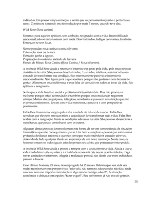 75
indicadas. Em pouco tempo começou a sentir que os pensamentos já não o perturbava
tanto. Continuou tomando esta formulação por mais 7 meses, quando teve alta.
Wild Rose (Rosa canina)
Resumo: para aqueles apáticos, sem ambição, resignados com a vida. Insensibilidade
emocional, não se entusiasmam com nada. Desvitalizados, fadigas constantes, fatalistas.
Entregam-se sem lutar.
Nome popular: rosa canina ou rosa silvestre.
Coloração: rosa ou branca.
Floração: junho a agosto.
Preparação da essência: método de fervura.
Florais de Minas: Rosa Canina (Rosa Canina / Rosa-silvestre).
A essência Wild Rose ajuda a retomar o interesse e o gosto pela vida, pois estas pessoas
desistiram de vida. São pessoas desvitalizadas, frustradas, infelizes, sem iniciativa ou
vontade de transformar sua condição. São extremamente passivas e insensíveis
emocionalmente. Não ligam para o que acontece porque não gostam e nem deixam de
gostar. Alimentam esta indiferença e esta falta de vontade em todos as áreas da vida. São
apáticos e resignados.
Sente que a vida familiar, social e profissional é insatisfatória. Mas não procuram
melhorar porque estão acomodados e também porque estas mudanças requerem
esforço. Muitos são preguiçosos, letárgicos, sonolentos e possuem uma feição que não
expressa sentimentos. Levam uma vida monótona, cansativa e com perspectivas
pessimistas.
Falta-lhes dinamismo, alegria pela vida, vontade de lutar e de vencer. Falta-lhes
acreditar que eles tem em suas mãos a capacidade de transformar suas vidas. Falta-lhes
acabar com a resignação frente as condições adversas da vida. São pessoas aborrecidas e
monótonas, que pouco contribuem com os outros.
Algumas destas pessoas desenvolveram esta forma de ser em conseqüência de situações
traumáticas que não conseguiram superar. Um bom exemplo é a pessoa que sofreu uma
profunda desilusão amorosa e que não consegue mais estabelecer vínculos afetivos,
deixando de lado qualquer ilusão ou esperança de um novo recomeço. Neste caso, os
homens tornam-se todos iguais: não despertam seu afeto, que permanece entorpecido.
A essência Wild Rose ajuda a pessoa a romper com a apatia frente a vida. Ajuda a que a
vida verdadeira volte a pulsar e a vitalidade renovada crie novas oportunidades, traga
novas amizades e interesses. Alegria e realização pessoal são ideais que estes indivíduos
passam a buscar.
Caso clínico: homem, 25 anos, desempregado há 15 meses. Relatou que sua vida era
muito monótona e sem perspectivas: "não saio, não namoro, não passeio, não faço nada
em casa, nem me importo com isto, tem algo errado comigo, não é?". A situação
econômica o deixava sem opções: "fazer o quê?". Seu sofrimento já não era tão grande,
 