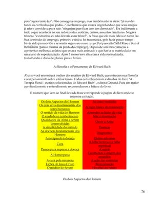 76
pois "agora tanto faz". Não conseguia emprego, mas também não ia atrás: "já mandei
todos os currículos que podia...". Reclamava que estava engordando e que seus amigos
já não o convidava para sair: "ninguém quer ficar com um derrotado". Era indiferente a
tudo o que acontecia ao seu redor: festas, notícias, cursos, assuntos familiares. Negava
tristeza: "é estranho, eu não deveria estar triste?". A frase que ele mais falava é: tanto faz.
Sua demissão do emprego, primeiro e único, foi traumática, pois fazia pouco tempo
havia sido promovido e se sentia seguro no novo cargo. Foi prescrito Wild Rose e Star of
Bethlehem (para o trauma da perda do emprego). Depois de um mês começou a
apresentar melhoras, relatou que estava mais animado e que havia se matriculado em
um curso de especialização. Após 3 meses teve alta com a vida normalizada,
trabalhando e cheio de planos para o futuro.
A filosofia e o Pensamento de Edward Bach
Abaixo você encontrará trechos dos escritos de Edward Bach, que retratam sua filosofia
e seu pensamento sobre vários temas. Todos os trechos foram extraídos do livro "A
Terapia Floral - escritos selecionados de Edward Bach" , editora Ground. Para um maior
aprofundamento e entendimento recomendamos a leitura do livro.
O número que vem ao final de cada frase corresponde à página do livro onde se
encontra a citação.
Os dois Aspectos do Homem As cinco verdades
Os dois erros fundamentais dos
seres humanos
A regra básica do tratamento
O sentido da vida do Homem Aprender as lições da vida
O verdadeiro conhecimento Não à dominação
Qualidades da Alma a serem
desenvolvidas
Ouvir a Alma
A simplicidade do método Doenças
As doenças fundamentais dos
Homens
Diagnostico
Antecipando à doença Efeitos adversos
Cura
A falha terrena e a falha
espiritual
Passos para superar a doença A saúde
A Homeopatia
Escolhendo a origem dos
remédios
A cura pela natureza A ação das essências
Lições de Jesus Cristo Reencarnação
O médico do futuro Hospital do futuro
Os dois Aspectos do Homem
 
