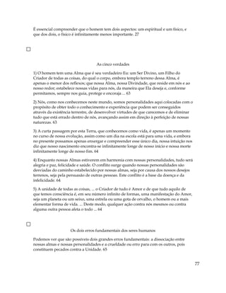É essencial compreender que o homem tem dois aspectos: um espiritual e um físico, e
que dos dois, o físico é infinitamente menos importante. 27
As cinco verdades
1) O homem tem uma Alma que é seu verdadeiro Eu: um Ser Divino, um Filho do
Criador de todas as coisas, do qual o corpo, embora templo terreno dessa Alma, é
apenas o menor dos reflexos; que nossa Alma, nossa Divindade, que reside em nós e ao
nosso redor; estabelece nossas vidas para nós, da maneira que Ela deseja e, conforme
permitamos, sempre nos guia, protege e encoraja ... 63
2) Nós, como nos conhecemos neste mundo, somos personalidades aqui colocadas com o
propósito de obter todo o conhecimento e experiência que podem ser conseguidos
através da existência terrestre, de desenvolver virtudes de que carecemos e de eliminar
tudo que está errado dentro de nós, avançando assim em direção à perfeição de nossas
naturezas. 63
3) A curta passagem por esta Terra, que conhecemos como vida, é apenas um momento
no curso de nossa evolução, assim como um dia na escola está para uma vida, e embora
no presente possamos apenas enxergar e compreender esse único dia, nossa intuição nos
diz que nosso nascimento encontra-se infinitamente longe de nosso início e nossa morte
infinitamente longe de nosso fim. 64
4) Enquanto nossas Almas estiverem em harmonia com nossas personalidades, tudo será
alegria e paz, felicidade e saúde. O conflito surge quando nossas personalidades são
desviadas do caminho estabelecido por nossas almas, seja por causa dos nossos desejos
terrenos, seja pela persuasão de outras pessoas. Este conflito é a base da doença e da
infelicidade. 64
5) A unidade de todas as coisas, ... o Criador de tudo é Amor e de que tudo aquilo de
que temos consciência é, em seu número infinito de formas, uma manifestação do Amor,
seja um planeta ou um seixo, uma estrela ou uma gota de orvalho, o homem ou a mais
elementar forma de vida. ... Deste modo, qualquer ação contra nós mesmos ou contra
alguma outra pessoa afeta o todo ... 64
Os dois erros fundamentais dos seres humanos
Podemos ver que são possíveis dois grandes erros fundamentais: a dissociação entre
nossas almas e nossas personalidades e a crueldade ou erro para com os outros, pois
constituem pecados contra a Unidade. 65
77
 