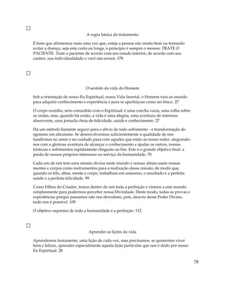 A regra básica do tratamento
É bom que afirmemos mais uma vez que, esteja a pessoa não muito bem ou tentando
evitar a doença, seja esta curta ou longa, o princípio é sempre o mesmo: TRATE O
PACIENTE. Trate o paciente de acordo com seu estado interior, de acordo com seu
caráter, sua individualidade e você não errará. 178
O sentido da vida do Homem
Sob a orientação de nosso Eu Espiritual, nossa Vida Imortal, o Homem veio ao mundo
para adquirir conhecimento e experiência e para se aperfeiçoar como ser físico. 27
O corpo sozinho, sem comunhão com o Espiritual, é uma concha vazia, uma rolha sobre
as ondas, mas, quando há união, a vida é uma alegria, uma aventura de interesse
absorvente, uma jornada cheia de felicidade, saúde e conhecimento. 27
Há um método bastante seguro para o alívio de todo sofrimento - a transformação do
egoísmo em altruísmo. Se desenvolvermos suficientemente a qualidade de nos
fundirmos no amor e no cuidado para com aqueles que estão ao nosso redor, alegrando-
nos com a gloriosa aventura de alcançar o conhecimento e ajudar os outros, nossas
tristezas e sofrimentos rapidamente chegarão ao fim. Este é o grande objetivo final: a
perda de nossos próprios interesses no serviço da humanidade. 70
Cada um de nós tem uma missão divina neste mundo e nossas almas usam nossas
mentes e corpos como instrumentos para a realização dessa missão, de modo que,
quando os três, alma, mente e corpo, trabalham em uníssono, o resultado é a perfeita
saúde e a perfeita felicidade. 99
Como Filhos do Criador, temos dentro de nós toda a perfeição e viemos a este mundo
simplesmente para podermos perceber nossa Divindade. Deste modo, todas as provas e
experiências porque passamos não nos derrubam, pois, através desse Poder Divino,
tudo nos é possível. 109
O objetivo supremo de toda a humanidade é a perfeição. 112
Aprender as lições da vida
Aprendemos lentamente, uma lição de cada vez, mas precisamos, se quisermos viver
bem e felizes, aprender especialmente aquela lição particular que nos é dado por nosso
Eu Espiritual. 28
78
 