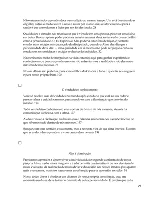 Não estamos todos aprendendo a mesma lição ao mesmo tempo. Um está dominando o
orgulho; outro, o medo; outro o ódio e assim por diante, mas o fator essencial para a
saúde é que aprendamos a lição que nos foi destinada. 28
Qualidades e virtudes são relativas; o que é virtude em uma pessoa, pode ser uma falha
em outra. Buscar apenas poder pode ser correto em uma alma jovem e não causa conflito
entre a personalidade e o Eu Espiritual. Mas poderia estar fora de lugar, e portanto
errado, num estágio mais avançado do discipulado, quando a Alma decidiu que a
personalidade deve dar. ... Uma qualidade em si mesma não pode ser julgada certa ou
errada sem se considerar o estágio evolutivo do indivíduo. 32
Não tenhamos medo de mergulhar na vida; estamos aqui para ganhar experiência e
conhecimento, e pouco aprenderemos se não enfrentarmos a realidade e não dermos o
máximo de nós mesmos. 75
Nossas Almas são perfeitas, pois somos filhos do Criador e tudo o que elas nos sugerem
é para nosso próprio bem. 100
O verdadeiro conhecimento
Você só resolve suas dificuldades no mundo após estudar o que está ao seu redor e
pensar calma e cuidadosamente, preparando-se para a iluminação que provém do
interior. 194
Todo verdadeiro conhecimento vem apenas de dentro de nós mesmos, através da
comunicação silenciosa com a Alma. 197
As doutrinas e a civilização roubaram-nos o Silêncio, roubaram-nos o conhecimento de
que sabemos tudo dentro de nós mesmos. 197
Busque com seus sentidos e sua mente, mas a resposta virá de sua alma interior. É assim
que as andorinhas aprendem a voar cruzando o oceano. 194
Não à dominação
Precisamos aprender a desenvolver a individualidade segundo a orientação de nossa
própria Alma, a não temer ninguém e a não permitir que interfiram ou nos desviem de
nossa evolução, da realização de nosso dever e do auxílio aos nossos irmãos, pois quanto
mais avançamos, mais nos tornaremos uma benção para os que estão ao redor. 74
Nosso único dever é obedecer aos ditames de nossa própria consciência, que, em
momento nenhum, deve tolerar o domínio de outra personalidade. É preciso que cada
79
 