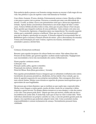 Esta essência ajuda a pessoa a ser honesta consigo mesma ao encarar o lado negro de sua
vida. Seu prêmio é a paz de espírito e uma vida baseada na Verdade.
Caso clínico: homem, 32 anos, dentista. Extremamente ansioso e tenso. Mordia os lábios
e não parava quieto com as pernas. Procurou a consulta por estar com dificuldade de
dormir. À noite, ao deitar, ficava com pensamentos ruins que o deixavam angustiado e
irritado. Apesar destas características demonstrava um modo alegre de falar e contar
casos. Tomava bebida alcoólica todos os dias, dizia que era para relaxar e ficar em paz.
Fazia questão que ninguém soubesse de seus problemas, "estou sempre com uma cara
boa...". Foi prescrito Agrimony e Impatiens (para sua impaciência). Na consulta seguinte
relatou que a ansiedade começou a melhorar. Disse que era um "cara traumatizado",
mas não se dispôs a aprofundar no assunto. À fórmula original foi acrescentado Star of
Bethlehem (para o trauma) e Pastoris (Florais de minas - para a desconfiança do mundo).
Tomou esta formulação por mais 3 meses, superou seu trauma, normalizou sua
ansiedade e passou a dormir bem.
Centaury (Centaurium erythraea)
Resumo: para aqueles incapazes de colocar limite nos outros. Não sabem dizer não.
Pessoas de boa índole, que querem agradar e acabam sendo exploradas. Negligenciam
suas necessidades a favor das necessidades dos outros. Influenciáveis.
Nome popular: centáurea menor.
Coloração: rosa.
Floração: junho, julho, agosto e setembro.
Preparação da essência: método solar.
Floral de Minas: Ruta (Ruta graveolens / Arruda).
Para aquelas personalidades fracas e inseguras que se submetem à influência dos outros.
Geralmente são pessoas prestativas, obedientes, de boa índole e boa vontade, que na
ânsia de agradar esquecem de suas próprias necessidades. Não conseguem dizer não e
nem colocar limites. Muitas vezes tornam-se capachos de pessoas inescrupulosas que se
aproveitam de suas fragilidades.
São pessoas que evitam disputas e que se moldam ao que supõe seja o esperado delas.
Muitas vezes chegam a copiar gestos, modos de falar, modo de se comportar e idéias
daqueles a quem servem. Os desejos alheios tornam-se os seus desejos, a vida dos outros
a sua vida. Uma pessoa pode dizer: "depois que meu pai morreu, minha mãe me deu a
incumbência de cuidar dela. E ainda hoje, tudo que eu faço na vida é cuidar dela." Estes
indivíduos abandonam seu próprio caminho na vida, e com isto perdem grande parte da
alegria e da experiência que poderiam adquirir nesta vida. Como acumulam muitas
responsabilidades é comum reclamarem de cansaço. Normalmente possuem baixa
vitalidade.
8
 