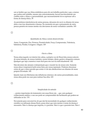 um se lembre que sua Alma estabeleceu para ele um trabalho particular e que, a menos
que realize este trabalho, mesmo não conscientemente, haverá inevitavelmente um
conflito entre a Alma e a personalidade, que necessariamente irá se expressar sob a
forma de doença física. 78
Ao permitimos interferência de outras pessoas, deixamos de ouvir os ditames de nossa
alma e isso traz desarmonia e doença. No momento em que o pensamento de outra
pessoa penetra em nossas mentes nos desviamos de nosso verdadeiro caminho. 103
Qualidades da Alma a serem desenvolvidas
Amor, Compaixão, Paz, Firmeza, Prestatividade, Força, Compreensão, Tolerância,
Sabedoria, Perdão, Coragem e Alegria. 105
Ouvir a Alma
Nossa alma (aquela voz interior tão calma, a própria voz de Deus) fala conosco através
de nossa intuição, de nossos instintos, nossos desejos, ideais, gostos e desgostos comuns.
Qualquer que seja a maneira é mais fácil para nós ouvi-la individualmente. 102
Não devemos dar atenção à interpretação que o mundo faz de nossos atos. Somente
nossa alma é responsável pelo nosso bem, por nossa reputação. Podemos descansar
certos de que o único pecado que existe é o de não obedecermos aos ditames de nossa
própria Divindade. 102
Quanto mais nos libertamos das influências externas e de outras personalidades, mais
nossa alma pode nos usar para realizar Sua obra. 103
Simplicidade do método
... pontos importantes do tratamento com essas flores são ... que, sem qualquer
conhecimento médico, o seu uso pode ser compreendido tão facilmente que podem ser
utilizadas no lar. 174
Novamente para convencê-los de que não há necessidade de qualquer conhecimento
científico na utilização dessas flores, posso dizer que nem mesmo o nome da doença é
necessário. Não é a doença que importa, é o paciente. Não é o que o paciente tem. Não é
80
 