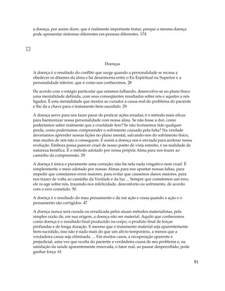 a doença, por assim dizer, que é realmente importante tratar, porque a mesma doença
pode apresentar sintomas diferentes em pessoas diferentes. 174
Doenças
A doença é o resultado do conflito que surge quando a personalidade se recusa a
obedecer os ditames da alma e há desarmonia entre o Eu Espiritual ou Superior e a
personalidade inferior, que é como nos conhecemos. 28
De acordo com o estágio particular que estamos falhando, desenvolve-se no plano físico
uma mentalidade definida, com seus conseqüentes resultados sobre nós e aqueles a nós
ligados. É esta mentalidade que mostra ao curador a causa real do problema do paciente
e lhe dá a chave para o tratamento bem sucedido. 29
A doença serve para nos fazer parar de praticar ações erradas; é o método mais eficaz
para harmonizar nossa personalidade com nossa alma. Se não fosse a dor, como
poderíamos saber realmente que a crueldade fere? Se não tivéssemos tido qualquer
perda, como poderíamos compreender o sofrimento causado pela falta? Na verdade
deveríamos aprender nossas lições no plano mental, salvando-nos do sofrimento físico,
mas muitos de nós não o conseguem. E assim a doença nos é enviada para acelerar nossa
evolução. Embora possa parecer cruel de nosso ponto de vista estreito, é na realidade de
natureza benéfica. É o método adotado por nossa própria Alma para nos trazer ao
caminho da compreensão. 29
A doença é única e puramente uma correção; não há nela nada vingativo nem cruel. É
simplesmente o meio adotado por nossas Almas para nos apontar nossas faltas, para
impedir que cometamos erros maiores, para evitar que causemos danos maiores, para
nos trazer de volta ao caminho da Verdade e da luz ... Sempre que cometemos um erro,
ele re-age sobre nós, trazendo-nos infelicidade, desconforto ou sofrimento, de acordo
com o erro cometido. 50
A doença é o resultado do mau pensamento e da má ação e cessa quando a ação e o
pensamento são corrigidos. 47
A doença nunca será curada ou erradicada pelos atuais métodos materialistas, pela
simples razão de, em sua origem, a doença não ser material. Aquilo que conhecemos
como doença é o resultado final produzido na corpo, o produto final de forças
profundas e de longa duração. E mesmo que o tratamento material seja aparentemente
bem-sucedido, isso não é nada mais do que um alívio temporário, a menos que a
verdadeira causa seja eliminada. ... Em muitos casos, a recuperação aparente é
prejudicial, uma vez que oculta do paciente a verdadeira causa de seu problema e, na
satisfação da saúde aparentemente renovada, o fator real, ao passar despercebido, pode
ganhar força. 61
81
 