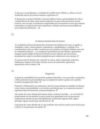 A doença é, essencialmente, o resultado do conflito entre a Mente e a Alma e só será
erradicada através de esforços mentais e espirituais. 61
A doença em si mesma é benéfica e tem por objetivo trazer a personalidade de volta à
vontade Divina da Alma; desse modo, podemos ver que é tanto prevenível quanto
evitável, uma vez que, se pudermos compreender por nós mesmos os erros que estamos
cometendo, e corrigi-los por meios espirituais e mentais, não haverá necessidade da
severa lição do sofrimento. ... 65
As doenças fundamentais do homem
As verdadeiras doenças fundamentais do homem são defeitos tais como o orgulho, a
crueldade, o ódio, o amor-próprio, a ignorância, a instabilidade e a ambição. E se
considerarmos cada um deles, veremos que são contrário à Unidade. Defeitos esses são
as verdadeiras doenças ... e a constância e persistência em tais defeitos, após termos
atingido aquele estágio de desenvolvimento em que sabemos que são errados,
precipitam no corpo os resultados prejudiciais que conhecemos como doença. 67
As causas reais de doenças são: controlar os outros, medo, inquietude, indecisão,
indiferença, fraqueza de caráter, dúvida, excesso de entusiasmo, ignorância,
impaciência, terror, tristeza. 106
Diagnóstico
A partir da mentalidade dos pacientes, podemos descobrir o erro que estão cometendo e
a falha particular da personalidade que os impede de manter o passo com o padrão
evolutivo desejado pela Alma. 33
Paracelso e Hahnemann nos ensinaram a não dar muita atenção aos detalhes da doença
e sim a tratar a personalidade, o ser interior, percebendo que, se as naturezas mental e
espiritual estão em harmonia, a doença desaparece. 47
Até a parte do corpo afetada pela doença indica a natureza da falha ... se você sofre de
enrijecimento de um membro ou junta, pode ficar igualmente certo de que possui
enrijecimento mental, de que está rigidamente sustentando alguma idéia, algum
princípio, algum conceito que não deveria ter. 50
Cada parte do corpo afetada não o é por acidente, mas está de acordo com a lei de causa
e efeito e é um guia para nos ajudar. 69
82
 