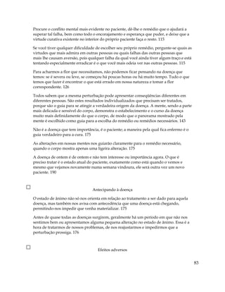 Procure o conflito mental mais evidente no paciente, dê-lhe o remédio que o ajudará a
superar tal falha, bem como todo o encorajamento e esperança que puder, e deixe que a
virtude curativa existente no interior do próprio paciente faça o resto. 115
Se você tiver qualquer dificuldade de escolher seu próprio remédio, pergunte-se quais as
virtudes que mais admira em outras pessoas ou quais falhas das outras pessoas que
mais lhe causam aversão, pois qualquer falha da qual você ainda tiver algum traço e está
tentando especialmente erradicar é o que você mais odeia ver nas outras pessoas. 115
Para acharmos a flor que necessitamos, não podemos ficar pensando na doença que
temos: se é severa ou leve, se começou há poucas horas ou há muito tempo. Tudo o que
temos que fazer é encontrar o que está errado em nossa natureza e tomar a flor
correspondente. 126
Todos sabem que a mesma perturbação pode apresentar conseqüências diferentes em
diferentes pessoas. São estes resultados individualizados que precisam ser tratados,
porque são o guia para se atingir a verdadeira origem da doença. A mente, sendo a parte
mais delicada e sensível do corpo, demonstra o estabelecimento e o curso da doença
muito mais definidamente do que o corpo, de modo que o panorama mostrado pela
mente é escolhido como guia para a escolha do remédio ou remédios necessários. 143
Não é a doença que tem importância, é o paciente; a maneira pela qual fica enfermo é o
guia verdadeiro para a cura. 175
As alterações em nossas mentes nos guiarão claramente para o remédio necessário,
quando o corpo mostra apenas uma ligeira alteração. 175
A doença de ontem é de ontem e não tem interesse ou importância agora. O que é
preciso tratar é o estado atual do paciente, exatamente como está quando o vemos e
mesmo que vejamos novamente numa semana vindoura, ele será outra vez um novo
paciente. 190
Antecipando à doença
O estado de ânimo não só nos orienta em relação ao tratamento a ser dado para aquela
doença, mas também nos avisa com antecedência que uma doença está chegando,
permitindo-nos impedir que venha materializar. 175
Antes de quase todas as doenças surgirem, geralmente há um período em que não nos
sentimos bem ou apresentamos alguma pequena alteração no estado de ânimo. Essa é a
hora de tratarmos de nossos problemas, de nos reajustarmos e impedirmos que a
perturbação prossiga. 176
Efeitos adversos
83
 