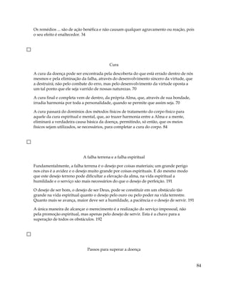 Os remédios ... são de ação benéfica e não causam qualquer agravamento ou reação, pois
o seu efeito é enaltecedor. 34
Cura
A cura da doença pode ser encontrada pela descoberta do que está errado dentro de nós
mesmos e pela eliminação da falha, através do desenvolvimento sincero da virtude, que
a destruirá; não pelo combate do erro, mas pelo desenvolvimento da virtude oposta a
um tal ponto que ele seja varrido de nossas naturezas. 70
A cura final e completa vem de dentro, da própria Alma, que, através de sua bondade,
irradia harmonia por toda a personalidade, quando se permite que assim seja. 70
A cura passará do domínios dos métodos físicos de tratamento do corpo físico para
aquele da cura espiritual e mental, que, ao trazer harmonia entre a Alma e a mente,
eliminará a verdadeira causa básica da doença, permitindo, só então, que os meios
físicos sejam utilizados, se necessários, para completar a cura do corpo. 84
A falha terrena e a falha espiritual
Fundamentalmente, a falha terrena é o desejo por coisas materiais; um grande perigo
nos céus é a avidez e o desejo muito grande por coisas espirituais. E do mesmo modo
que este desejo terreno pode dificultar a elevação da alma, na vida espiritual a
humildade e o serviço são mais necessários do que o desejo de perfeição. 191
O desejo de ser bom, o desejo de ser Deus, pode se constituir em um obstáculo tão
grande na vida espiritual quanto o desejo pelo ouro ou pelo poder na vida terrestre.
Quanto mais se avança, maior deve ser a humildade, a paciência e o desejo de servir. 191
A única maneira de alcançar o merecimento é a realização do serviço impessoal, não
pela promoção espiritual, mas apenas pelo desejo de servir. Esta é a chave para a
superação de todos os obstáculos. 192
Passos para superar a doença
84
 