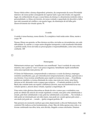 Nossa vitória sobre a doença dependerá: primeiro, da compreensão da nossa Divindade
interior e de nosso poder conseqüente de superar tudo o que está errado; em segundo
lugar, do conhecimento de que a causa básica da doença é a desarmonia existente entre a
personalidade e a Alma; em terceiro, de nossa vontade e capacidade de descobrir a falha
que está causando tal conflito e, em quarto lugar, da eliminação de tal falha pelo
desenvolvimento da virtude oposta. 91
A saúde
A saúde é nossa herança, nosso direito. É a completa e total união entre Alma, mente e
corpo. 99
Nossas Almas nos guiarão, se lhes dermos ouvidos, em todas as circunstâncias, em cada
dificuldade. E a mente e o corpo assim dirigidos transporão a vida irradiando felicidade
e perfeita saúde, livres de todas as preocupações e responsabilidades, como uma criança
confiante. 100
Homeopatia
Hahnemann ensinou que "semelhante cura semelhante". Isso é verdade de uma certa
maneira, mas a palavra "cura" é um pouco enganosa. Semelhante repele semelhante
seria uma expressão mais precisa. 29
O Gênio de Hahnemann, compreendendo a natureza e a razão da doença, empregou
remédios semelhantes, que, por intensificarem temporariamente a doença, apressavam o
seu término. Usou toxinas semelhantes para repelir as toxinas do corpo. ... O problema
poderá ser repelido e a toxina eliminada do corpo, mas resta um vácuo: uma força
adversa se foi, deixando vazio o espaço que ocupava. ... O método perfeito (o do Dr.
Bach) não consiste tanto em repelir a influência adversa, mas em transformá-la na sua
virtude oposta e, através dessa virtude, expulsar a imperfeição. 30
Uma outra visão gloriosa descortina-se diante de nós e vemos que a verdadeira cura
pode ser obtida não através do errado repelindo o errado, mas pelo certo substituindo o
errado, pelo bem substituindo o mal, pela luz substituindo a escuridão. ... Na verdade, o
ódio pode ser dominado por um ódio maior, mas pode ser curado apenas pelo amor ...
um medo (só) pode ser ... curado ... (pela) coragem perfeita. 48
Não pensem em momento nenhum que estou depreciando a obra de Hahnemann. Pelo
contrário! Ele indicou as leis fundamentais, a base. Mas ele tinha apenas uma vida e, se
tivesse continuado sua obra, teria, sem dúvida, chegado a essas conclusões. Estamos
85
 