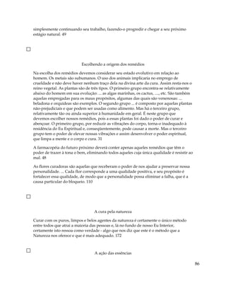 simplesmente continuando seu trabalho, fazendo-o progredir e chegar a seu próximo
estágio natural. 49
Escolhendo a origem dos remédios
Na escolha dos remédios devemos considerar seu estado evolutivo em relação ao
homem. Os metais são subumanos. O uso dos animais implicaria no emprego de
crueldade e não deve haver nenhum traço dela na divina arte da cura. Assim resta-nos o
reino vegetal. As plantas são de três tipos. O primeiro grupo encontra-se relativamente
abaixo do homem em sua evolução: ... as algas marinhas, os cactus, ...., etc. São também
aquelas empregadas para os maus propósitos, algumas das quais são venenosas: ...
beladona e orquídeas são exemplos. O segundo grupo ... é composto por aquelas plantas
não-prejudiciais e que podem ser usadas como alimento. Mas há o terceiro grupo,
relativamente tão ou ainda superior à humanidade em geral. É neste grupo que
devemos escolher nossos remédios, pois a essas plantas foi dado o poder de curar e
abençoar. O primeiro grupo, por reduzir as vibrações do corpo, torna-o inadequado à
residência do Eu Espiritual e, conseqüentemente, pode causar a morte. Mas o terceiro
grupo tem o poder de elevar nossas vibrações e assim desenvolver o poder espiritual,
que limpa a mente e o corpo e cura. 31
A farmacopéia do futuro próximo deverá conter apenas aqueles remédios que têm o
poder de trazer à tona o bem, eliminando todos aqueles cuja única qualidade é resistir ao
mal. 48
As flores curadoras são aquelas que receberam o poder de nos ajudar a preservar nossa
personalidade. ... Cada flor corresponde a uma qualidade positiva, e seu propósito é
fortalecer essa qualidade, de modo que a personalidade possa eliminar a falha, que é a
causa particular do bloqueio. 110
A cura pela natureza
Curar com os puros, limpos e belos agentes da natureza é certamente o único método
entre todos que atrai a maioria das pessoas e, lá no fundo de nosso Eu Interior,
certamente isto ressoa como verdade - algo que nos diz que este é o método que a
Natureza nos oferece e que é mais adequado. 172
A ação das essências
86
 