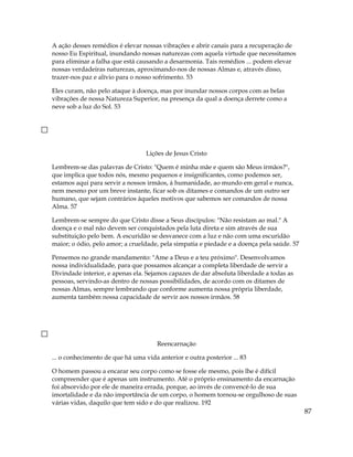 A ação desses remédios é elevar nossas vibrações e abrir canais para a recuperação de
nosso Eu Espiritual, inundando nossas naturezas com aquela virtude que necessitamos
para eliminar a falha que está causando a desarmonia. Tais remédios ... podem elevar
nossas verdadeiras naturezas, aproximando-nos de nossas Almas e, através disso,
trazer-nos paz e alívio para o nosso sofrimento. 53
Eles curam, não pelo ataque à doença, mas por inundar nossos corpos com as belas
vibrações de nossa Natureza Superior, na presença da qual a doença derrete como a
neve sob a luz do Sol. 53
Lições de Jesus Cristo
Lembrem-se das palavras de Cristo: "Quem é minha mãe e quem são Meus irmãos?",
que implica que todos nós, mesmo pequenos e insignificantes, como podemos ser,
estamos aqui para servir a nossos irmãos, à humanidade, ao mundo em geral e nunca,
nem mesmo por um breve instante, ficar sob os ditames e comandos de um outro ser
humano, que sejam contrários àqueles motivos que sabemos ser comandos de nossa
Alma. 57
Lembrem-se sempre do que Cristo disse a Seus discípulos: "Não resistam ao mal." A
doença e o mal não devem ser conquistados pela luta direta e sim através de sua
substituição pelo bem. A escuridão se desvanece com a luz e não com uma escuridão
maior; o ódio, pelo amor; a crueldade, pela simpatia e piedade e a doença pela saúde. 57
Pensemos no grande mandamento: "Ame a Deus e a teu próximo". Desenvolvamos
nossa individualidade, para que possamos alcançar a completa liberdade de servir a
Divindade interior, e apenas ela. Sejamos capazes de dar absoluta liberdade a todas as
pessoas, servindo-as dentro de nossas possibilidades, de acordo com os ditames de
nossas Almas, sempre lembrando que conforme aumenta nossa própria liberdade,
aumenta também nossa capacidade de servir aos nossos irmãos. 58
Reencarnação
... o conhecimento de que há uma vida anterior e outra posterior ... 83
87
O homem passou a encarar seu corpo como se fosse ele mesmo, pois lhe é difícil
compreender que é apenas um instrumento. Até o próprio ensinamento da encarnação
foi absorvido por ele de maneira errada, porque, ao invés de convencê-lo de sua
imortalidade e da não importância de um corpo, o homem tornou-se orgulhoso de suas
várias vidas, daquilo que tem sido e do que realizou. 192
 