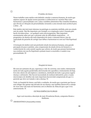 O médico do futuro
Nosso trabalho como médico está definido: estudar a natureza humana, de modo que
sejamos capazes de ajudar nossos pacientes a conhecerem-se e mostrar-lhes como
harmonizar a personalidade com a alma e também administrar-lhes remédios benéficos,
que elevem as vibrações da personalidade, tornando-a uma morada mais aceitável para
a alma ... 32
Este médico não terá mais interesse na patologia ou anatomia mórbida, pois seu estudo
será da saúde. Não lhe importará, por exemplo, se a respiração curta é causada pelo
bacilo da tuberculose... ou qualquer outro microorganismo. Mas importará
enormemente saber por que o paciente sofre de dificuldade respiratória. ... O
prognóstico da doença não mais dependerá de sinais e sintomas físicos, mas da
capacidade do paciente de corrigir suas falhas e harmonizar-se com sua Vida Espiritual.
52
A formação do médico será um profundo estudo da natureza humana, uma grande
percepção do puro e perfeito, uma compreensão do estado divino do homem e o
conhecimento de como assistir aqueles que sofrem, de modo que possam harmonizar
sua conduta com seu Eu Espiritual e possam trazer a concórdia e a saúde à sua
personalidade. 52
Hospital do futuro
Ele será um santuário de paz, esperança e vida. Se correrias, sem ruídos, inteiramente
isento de toda aquela parafernália aterrorizante dos aparelhos e instrumentos de hoje,
livre dos odores de anti-sépticos e anestésicos, destituído de tudo o que possa sugerir
doença e sofrimento. Não haverá necessidade de nenhum laboratório, pois o exame
microscópico de detalhes não mais importará; haverá total compreensão de que é o
paciente que deve ser tratado e não a doença. 51
Tudo, no hospital do futuro, será belo e exaltador, de modo que o paciente que buscar
esse refúgio não apenas seja aliviado de sua doença, mas também desenvolva o desejo
de viver uma vida mais em harmonia com os ditames da Alma do que a que vivia
anteriormente. 51
OUTRAS ESSÊNCIAS FLORAIS
Aqui você encontra a descrição de mais 18 essências florais, compostos florais e
fitoflorais.
AMARANTHUS (Amaranthus tristis)
88
 