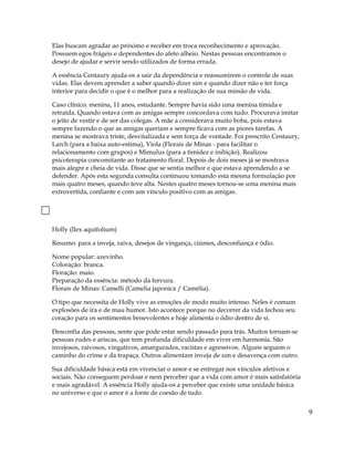 Elas buscam agradar ao próximo e receber em troca reconhecimento e aprovação.
Possuem egos frágeis e dependentes do afeto alheio. Nestas pessoas encontramos o
desejo de ajudar e servir sendo utilizados de forma errada.
A essência Centaury ajuda-os a sair da dependência e reassumirem o controle de suas
vidas. Elas devem aprender a saber quando dizer sim e quando dizer não e ter força
interior para decidir o que é o melhor para a realização de sua missão de vida.
Caso clínico: menina, 11 anos, estudante. Sempre havia sido uma menina tímida e
retraída. Quando estava com as amigas sempre concordava com tudo. Procurava imitar
o jeito de vestir e de ser das colegas. A mãe a considerava muito boba, pois estava
sempre fazendo o que as amigas queriam e sempre ficava com as piores tarefas. A
menina se mostrava triste, desvitalizada e sem força de vontade. Foi prescrito Centaury,
Larch (para a baixa auto-estima), Viola (Florais de Minas - para facilitar o
relacionamento com grupos) e Mimulus (para a timidez e inibição). Realizou
psicoterapia concomitante ao tratamento floral. Depois de dois meses já se mostrava
mais alegre e cheia de vida. Disse que se sentia melhor e que estava aprendendo a se
defender. Após esta segunda consulta continuou tomando esta mesma formulação por
mais quatro meses, quando teve alta. Nestes quatro meses tornou-se uma menina mais
extrovertida, confiante e com um vínculo positivo com as amigas.
Holly (Ilex aquifolium)
Resumo: para a inveja, raiva, desejos de vingança, ciúmes, desconfiança e ódio.
Nome popular: azevinho.
Coloração: branca.
Floração: maio.
Preparação da essência: método da fervura.
Florais de Minas: Camelli (Camelia japonica / Camélia).
O tipo que necessita de Holly vive as emoções de modo muito intenso. Neles é comum
explosões de ira e de mau humor. Isto acontece porque no decorrer da vida fechou seu
coração para os sentimentos benevolentes e hoje alimenta o ódio dentro de si.
Desconfia das pessoas, sente que pode estar sendo passado para trás. Muitos tornam-se
pessoas rudes e ariscas, que tem profunda dificuldade em viver em harmonia. São
invejosos, raivosos, vingativos, amargurados, racistas e agressivos. Alguns seguem o
caminho do crime e da trapaça. Outros alimentam inveja de um e desavença com outro.
Sua dificuldade básica está em vivenciar o amor e se entregar nos vínculos afetivos e
sociais. Não conseguem perdoar e nem perceber que a vida com amor é mais satisfatória
e mais agradável. A essência Holly ajuda-os a perceber que existe uma unidade básica
no universo e que o amor é a fonte de coesão de tudo.
9
 