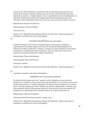 sofre por isto. Este sofrimento se apresenta mais forte quando a pessoa perde o ser
amado. Esta essência é útil para aqueles que sofrem com a perda de entes queridos,
namorados, amantes. A essência ajuda a viver a experiência do amor incondicional e da
liberdade. Desta forma facilita uma reorganização emocional daqueles que estão
sofrendo. É útil também para todos que vivem um vínculo amoroso/afetivo excessivo.
Sistema floral: Florais da California
Nome popular: Coração-de-Maria
Coloração: rosa
(Fonte: Livro “Repertório das Essências Florais da California”, editora Aquariana. E
anotações e experiência do autor desta página)
GOLDEN EAR DROPS (Dicentra chysantha)
Golden Ear Drops é uma essência destinada aqueles que possuem memórias e
experiências inconscientes negativas de fatos do seu passado (principalmente da
infância). Ela ajuda o indivíduo a retomar o contato com estes conteúdos inconscientes
do passado e a reelaborarem estas experiências. Eles se tornam livres para viver o
presente sem grande interferência negativa do passado.
Sistema floral: Florais da California
Nome popular: Brinco-de-Princesa
Coloração: amarela
(Fonte: Livro “Repertório das Essências Florais da California”, editora Aquariana. E
anotações e experiência do autor desta página)
MARIPOSA LILY (Calochortus leichtlinii)
Os autores deste sistema escrevem: "quando a alma é aleijada nas suas primeiras
relações com o feminino, ela se sente vazia e fria por dentro e, no seu cerne, sente-se mal
amada e não querida”. A essência Mariposa Lily ajuda a pessoa a superar esta carência
básica. Útil para aqueles que foram rejeitados na infância, abandonados, abusados, que
não receberam carinho. Estas pessoas podem ter desenvolvido baixa auto-estima, não
aceitação de si, dificuldade de ter vínculos íntimos, de confiar no próximo, etc.
Sistema floral: Florais da California
Coloração: branca com centro amarelo, e pintas roxas
(Fonte: Livro “Repertório das Essências Florais da California”, editora Aquariana. E
anotações e experiência do autor desta página)
92
 