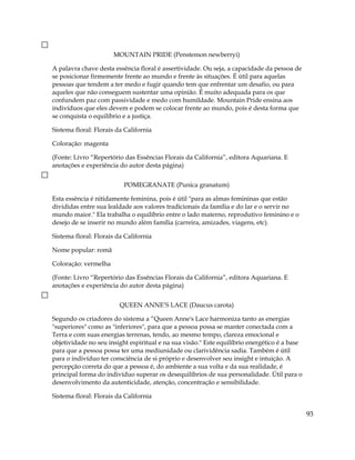 MOUNTAIN PRIDE (Penstemon newberryi)
A palavra chave desta essência floral é assertividade. Ou seja, a capacidade da pessoa de
se posicionar firmemente frente ao mundo e frente às situações. É útil para aquelas
pessoas que tendem a ter medo e fugir quando tem que enfrentar um desafio, ou para
aqueles que não conseguem sustentar uma opinião. É muito adequada para os que
confundem paz com passividade e medo com humildade. Mountain Pride ensina aos
indivíduos que eles devem e podem se colocar frente ao mundo, pois é desta forma que
se conquista o equilíbrio e a justiça.
Sistema floral: Florais da California
Coloração: magenta
(Fonte: Livro “Repertório das Essências Florais da California”, editora Aquariana. E
anotações e experiência do autor desta página)
POMEGRANATE (Punica granatum)
Esta essência é nitidamente feminina, pois é útil "para as almas femininas que estão
divididas entre sua lealdade aos valores tradicionais da família e do lar e o servir no
mundo maior." Ela trabalha o equilíbrio entre o lado materno, reprodutivo feminino e o
desejo de se inserir no mundo além família (carreira, amizades, viagens, etc).
Sistema floral: Florais da California
Nome popular: romã
Coloração: vermelha
(Fonte: Livro “Repertório das Essências Florais da California”, editora Aquariana. E
anotações e experiência do autor desta página)
QUEEN ANNE’S LACE (Daucus carota)
Segundo os criadores do sistema a “Queen Anne's Lace harmoniza tanto as energias
"superiores" como as "inferiores", para que a pessoa possa se manter conectada com a
Terra e com suas energias terrenas, tendo, ao mesmo tempo, clareza emocional e
objetividade no seu insight espiritual e na sua visão." Este equilíbrio energético é a base
para que a pessoa possa ter uma mediunidade ou clarividência sadia. Também é útil
para o indivíduo ter consciência de si próprio e desenvolver seu insight e intuição. A
percepção correta do que a pessoa é, do ambiente a sua volta e da sua realidade, é
principal forma do indivíduo superar os desequilíbrios de sua personalidade. Útil para o
desenvolvimento da autenticidade, atenção, concentração e sensibilidade.
Sistema floral: Florais da California
93
 