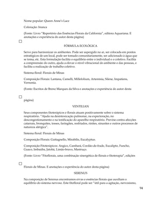 Nome popular: Queen Anne’s Lace
Coloração: branca
(Fonte: Livro “Repertório das Essências Florais da California”, editora Aquariana. E
anotações e experiência do autor desta página)
FÓRMULA ECOLÓGICA
Serve para harmonizar os ambientes. Pode ser aspergido no ar, ser colocada em pontos
estratégicos de um local, pode ser tomado comunitariamente, ser adicionado à água que
se toma, etc. Esta formulação facilita o equilíbrio entre o individual e o coletivo. Facilita
a compreensão do outro, ajuda a elevar o nível vibracional do ambiente e das pessoas, e
facilita a realização de trabalho coletivo.
Sistema floral: Florais de Minas
Composição Florais: Lantana, Camelli, Millefolium, Artemísia, Silene, Impatiens,
Vernonia.
(Fonte: Escritos de Breno Marques da Silva e anotações e experiência do autor desta
página)
VENTILIAN
Seus componentes fitoterápicos e florais atuam positivamente sobre o sistema
respiratório. “Ajuda na desintoxicação pulmonar, na expectoração, no
descongestionamento e na tonificação do aparelho respiratório. Previne contra afecções
catarrais, bronquites, tosses, faringites, resfriados, rinites, sinusites e outros processos de
natureza alérgica”.
Sistema floral: Florais de Minas
Composição Florais: Guttagnello, Mirabilis, Eucalyptus.
Composição Fitoterápicos: Angico, Cambará, Cordão-de-frade, Eucalipto, Funcho,
Guaco, Imbaúba, Jatobá, Limão-bravo, Mastruço.
(Fonte: Livro “Fitoflorais, uma combinação sinergética de florais e fitoterapia”, edições
Florais de Minas. E anotações e experiência do autor desta página)
SERENUS
Na composição de Serenus encontramos ervas e essências florais que auxiliam o
equilíbrio do sistema nervoso. Este fitofloral pode ser “útil para a agitação, nervosismo,
94
 