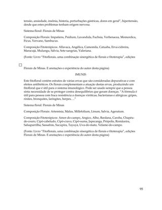 tensão, ansiedade, insônia, histeria, perturbações gástricas, dores em geral”, hipertensão,
desde que estes problemas tenham origem nervosa.
Sistema floral: Florais de Minas
Composição Florais: Impatiens, Psidium, Lavandula, Fuchsia, Verbenacea, Momordica,
Fícus, Vervano, Sambucus.
Composição Fitoterápicos: Alfavaca, Angélica, Camomila, Catuaba, Erva-cidreira,
Maracujá, Mulungu, Sálvia, Sete-sangrias, Valeriana.
(Fonte: Livro “Fitoflorais, uma combinação sinergética de florais e fitoterapia”, edições
Florais de Minas. E anotações e experiência do autor desta página)
IMUNIS
Este fitofloral contém estratos de várias ervas que são consideradas depurativas e com
efeitos antibióticos. Os florais complementam a atuação destas ervas, produzindo um
fitofloral que é útil para o sistema imunológico. Pode ser usado sempre que a pessoa
sinta necessidade de se proteger contra desequilíbrios que geram doenças. “A fórmula é
útil para pessoa com fraca resistência a doenças viróticas, bacterianas e alérgicas: gripes,
rinites, bronquites, laringites, herpes, ...”
Sistema floral: Florais de Minas
Composição Florais: Artemísia, Malus, Millefolium, Linum, Salvia, Ageratum.
Composição Fitoterápicos: Amor-do-campo, Angico, Alho, Bardana, Caroba, Chapéu-
de-couro, Cipó-cabeludo, Cipó-cravo, Cipó-suma, Japecanga, Própolis, Romãzeira,
Salsaparrilha, Sassafrás, Sucupira, Tayuyá, Uva-do-mato, Velame-do-campo.
(Fonte: Livro “Fitoflorais, uma combinação sinergética de florais e fitoterapia”, edições
Florais de Minas. E anotações e experiência do autor desta página)
95
 