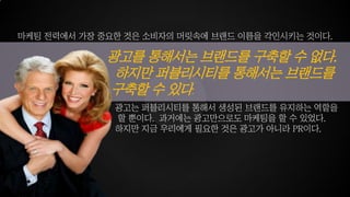 광고를 통해서는 브랜드를 구축할 수 없다.
하지만 퍼블리시티를 통해서는 브랜드를
구축할 수 있다.
마케팅 전력에서 가장 중요한 것은 소비자의 머릿속에 브랜드 이름을 각인시키는 것이다.
광고는 퍼블리시티를 통해서 생성된 브랜드를 유지하는 역할을
할 뿐이다. 과거에는 광고만으로도 마케팅을 할 수 있었다.
하지만 지금 우리에게 필요한 것은 광고가 아니라 PR이다.
 