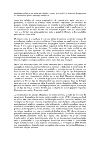 decisivas mudanças na mente do cidadão comum ao transferir o interesse do consumo
da necessidade prática ao desejo simbólico.
Junto aos trabalhos de outros pesquisadores de comunicação social anteriores e
posteriores, as técnicas de Bernays foram utilizadas amplamente por institutos de
pesquisa social e empresas interessadas em controlar a opinião pública. Este interesse
foi crescendo a partir do que era visto como uma necessidade desde o século anterior: a
do controle social por meio de uma elite esclarecida. Vejamos como essa necessidade
veio a se formar para compreendermos então o papel de Bernays e dos resultados
perceptíveis à nossa volta.
O primeiro mito a se desfazer é o de que idéias de controle social são oriundas de
mentalidades ligadas a regimes totalitários. Estes regimes só aperfeiçoaram e deram
caráter mais técnico a uma necessidade dos próprios regimes democráticos de caráter
liberal. A prova disso é que essas idéias surgem da mente de liberais interessados no
progresso das ideias e das liberdades. Em muitos aspectos, ideias totalitárias são
decorrentes de uma hipertrofia de ideias profundamente democráticas. Afinal, a
democracia para funcionar deve contar com o consentimento total. Isso não quer dizer
que a democracia seja o problema, mas pode significar que a sua defesa meramente
ideológica ou instrumental tem grandes chances de se transfigurar em uma campanha
fascista. E gênios ideólogos souberam utilizar muito bem este potencial.
Desde que pensadores como John Locke apontaram para a importancia dos jornais na
educação da população, muitos intelectuais e cientistas se dedicaram à compreensão do
funcionamento da mídia de massa para estabelecer técnicas precisas de controle por
meio de uma elite. A própria ideia de democracia liberal exige um tipo de legitimação
que vai além da mera defesa teórica de seus pressupostos, mas passa pela necessidade
de se gerar um consentimento público ou o que Karl Mannheim chamaria de
“democracia militante”. A existência de propostas de caráter controlador e totalitário,
portanto, se deve ao tipo de intelectualidade que acabou ocupando lugar de destaque
neste processo. A passagem da idéia de controle indireto da opinião pública para um
processo de controle estatal da mídia propriamente, está diretamente ligado à ascenção
de um tipo de elite, a socialista fabiana, que se origina das classes pequeno-burguesas
historicamente carentes de atenção estatal.
A proeminência das classes intelectuais na opinião pública, a partir do processo de
crescimento da circulação de jornais políticos desde o século XVIII, culminou, no final
do século XIX, com o florescimento das ideologias massivas, herdeiras e saudosas dos
“avanços” da Revolução Francesa. O puritanismo da classe burguesa (influenciado pelo
protestantismo), aliado às crenças no poder redentor das revoluções populares, trouxe a
idealização de um tipo de proletariado defensor de seus direitos e participativo nas lutas
políticas. Esta expectativa, porém, existente só na mente dessa pequena burguesia, não
se efetivou na prática, pois o povo proletário do final do século XIX não se interessava
por política nem por revoluções, já que as próprias condições de trabalho não pioravam
como tentara demonstrar Marx. Isso trouxe certa desilusão no poder popular
transformador, por parte dos intelectuais. Marx foi um dos responsáveis pela confusão
entre o proletariado e a pequena burguesia insatisfeita ao usar dados do proletariado
inglês e cruzá-los com as suas supostas consequências, às revoluções de 1848. Ocorre
que estas revoluções foram levantes provocados pela pequena burguesia alfabetizada e
insatisfeita, não por operários.
 